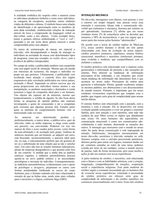 A realidade simbólica diz respeito sobre a maneira como
os indivíduos produzem símbolos e como esses indivíduos,
na categoria de receptores, assimilam outros símbolos
vindos de diferentes culturas. O símbolo busca uma relação
de identificação e de aproximação entre os membros de
uma dada sociedade, estabelecendo relações de interação
através da troca e compreensão da linguagem verbal ou
não-verbal, como a dos objetos. Como exemplo disso,
temos a guitarra elétrica simbolizando o “rock n’ roll”,
passando a ser um ícone desse gênero musical e assim
compreendido pelos seus adeptos.
Os meios de comunicação de massa, em especial a
televisão, vêm desempenhando a função de interagir os
indivíduos na sociedade de massa com determinados tipos
de programa, como por exemplo, os reality shows, com o
feedback do público telespectador.
No campo da mídia, a publicidade também vem cumprindo
com esse papel social de interação. Mesmo que ela atenda
aos interesses da economia, ela integra o indivíduo no
grupo em que pertence. Ultimamente, a publicidade vem
recebendo mais atenção e controle ético dos órgãos
responsáveis pela veiculação publicitária em vários países,
incluindo o Brasil. Separando os efeitos nocivos que ela
possa proporcionar aos indivíduos menos atentos a sua
manipulação, os produtos anunciados e destinados à venda
assumem o lugar da companhia ideal para o ser humano.
Tais objetos são capazes até de amenizar, mesmo que
temporariamente, a solidão de alguém. Se não fosse dessa
forma, as pesquisas de opinião pública não estariam
investigando o gosto do consumidor e até a compulsão
pelo consumo que algumas pessoas têm. Estudos pelos
quais os analistas do comportamento humano vêm se
interessando cada vez mais.
Ao anunciar um determinado produto e,
preferencialmente, a marca deste, o público-alvo, quer da
televisão, rádio ou mídia impressa, o elege como sendo
seu parceiro, sua cara-metade. Podemos ver isso nas
marcas de tênis e jeans usados pelos jovens, como forma
de auto-afirmação e de aceitação pelo grupo. Análises de
anúncios mostram que um homem, ao adquirir um carro,
está buscando, inconscientemente, a parceria ideal para
ele, ou seja, o relacionamento perfeito que ele gostaria de
ter ou a substituição de uma relação que já não o satisfaz
mais. Um carro não tem as reações humanas indesejáveis,
plenas de surpresas desagradáveis e que possam estar fora
de seu controle. À medida que a mídia dita os padrões
estéticos vigentes, a indústria automobilística procura
ajustar-se ao novo padrão estético e às necessidades
psicológicas e racionais do indivíduo. Consequentemente,
as indústrias automobilísticas, evidentemente com o apoio
de psicólogos e designers, projetaram os carros com
formas arredondadas lembrando as curvas do corpo
feminino, pois o formato redondo está mais relacionado à
emoção do que as linhas retas, sendo estas mais voltadas
para o raciocínio e a lógica, conforme Sêga (2005).
INTERAÇÃO MECÂNICA
No dia-a-dia, interagimos com objetos, com pessoas e com
o entorno em tempo integral, mas poucas vezes essa
interação é consciente. Quase toda a comunicação não-
verbal que realizamos é mecânica, fazemos por instinto ou
por aprendizado. Gazzaniza [7] afirma que em nosso
cotidiano temos 2% de consciência sobre as decisões que
tomamos e 98% de inconsciência, o que nos sugere que a
maior parte das nossas ações fazemos “adormecidos”.
De acordo com a teoria do cérebro tríplice de MacLean
[11], nosso cérebro humano é divido em três partes
relacionadas com fases da evolução da nossa espécie:
cérebro primitivo (instintivo, reptiliano), sistema límbico
(emocional, mamífero) e neocórtex (intelectual, primata),
mais evoluído e moderno, que compartilhamos com os
elefantes e cetáceos.
O cérebro primitivo está relacionado com a maneira como
gerenciamos a informação do presente e das sensações do
entorno. Para detectar as mudanças de informação
precisamos tê-las ordenadas, e em situações que existe
muita mudança de informação não detectamos bem o que
acontece ao nosso redor. Precisamos da ordem para
gerenciar a informação. Porém, quando recebemos sempre
os mesmos padrões, nos aborrecemos e nos desconectamos
do mundo exterior. Portanto, é importante que em nosso
cotidiano vivenciemos experiências que rompam com o
padrão, que tragam certo grau de complexidade para nossas
tarefas diárias.
O sistema límbico está relacionado com o passado, com a
memória e com a emoção. Ele se desenvolve em nossa
evolução quando começamos a viver em grupos e constituir
família, pois sem emoção e sem memória, uma mãe não
cuidaria de seus filhos (como os répteis que abandonam
suas crias). Os seres humanos são especialistas em
comunicação emocional, é como nos comunicamos não-
verbalmente a todo instante, detectando as emoções dos
outros. A interação que exercemos com o mundo ao nosso
redor faz parte dessa comunicação e está impregnada de
emoção. Infelizmente, interagimos mecanicamente em
nosso dia-a-dia, assistimos à televisão sentados no sofá,
fazemos compras com o carrinho percorrendo prateleiras,
abrimos portas para entrar nos lugares, tomamos banho em
pé, comemos sentados ao redor de uma mesa, pedimos
comida por meio de um cardápio, vemos o mundo através
de janelas, tudo de forma inconsciente, pois essas tarefas e
ações já não nos nutrem com novas experiências.
A parte moderna do cérebro, o neocórtex, está relacionada
com o futuro e com as habilidades artísticas, com a criação,
imaginação, compartilhamento de emoções, cooperação
social e experiências religiosas. Essa parte moderna do
cérebro sugere a constante necessidade que os humanos têm
de vivenciar novas experiências, reiterando a necessidade
do cérebro primitivo em oferecer certo grau de
complexidade de informação e do cérebro mamífero em
comunicar emocionalmente com o meio. Esses três cérebros
Interaction South America 2010 Curitiba, Brazil - December 2-4
IxDA Curitiba - www.ixdacuritiba.com.br 72
 
