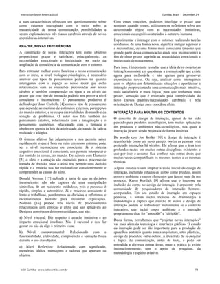 e suas características oferecem um questionamento sobre
como estamos interagindo com o meio, sobre a
mecanicidade de nossa comunicação, possibilidades a
serem exploradas nos três planos cerebrais através de novas
experiências interativas.
PRAZER, NOVAS EXPERIÊNCIAS
A construção de novas interações tem como objetivo
proporcionar prazer e satisfazer, principalmente, as
necessidades emocionais e intelectuais por meio da
ampliação da consciência da comunicação com o entorno.
Para entender melhor como funciona a nossa comunicação
com o meio, a nível biológico-psicológico, é necessário
analisar que tipos de pensamentos podemos ter quando
interagimos com o espaço ao nosso redor que estão
relacionados com as sensações processadas por nosso
cérebro e também compreender os tipos e os níveis de
prazer que esse tipo de interação poderia nos prover a nível
consciente e inconsciente. O pensamento produtivo é
definido por Joan Corbella [4] como o tipo de pensamento
que depende ao máximo de estímulos externos, percepções
do mundo exterior, e se ocupa das realidades do mundo e da
solução de problemas. O autor nos fala também do
pensamento criativo, relacionado com a imaginação e o
pensamento quimérico, relacionado com a fantasia e
obedecem apenas às leis da afetividade, deixando de lado a
realidade e a lógica.
O sistema afetivo faz julgamentos e nos permite saber
rapidamente o que é bom ou ruim em nosso entorno, pode
ser a nível inconsciente ou consciente. Já o sistema
cognitivo-emocional é consciente, nos permite interpretar e
dar sentido às coisas, ao mundo. De acordo com Damasio
[5], o afeto e a emoção são essenciais para o processo de
tomada de decisão, onde o afeto nos permite uma decisão
rápida e a emoção nos faz racionalizar conscientemente e
compreender as causas do afeto.
Donald Norman [17] defende a ideia de que as decisões
inconscientes não são capazes de uma manipulação
simbólica, de um raciocínio cuidadoso, pois o processo é
rápido, simples e automático. Já o processo consciente é
lento e trabalhoso, ponderamos as decisões e refletimos e
racionalizamos bastante para encontrar explicações.
Norman [16] propõe três níveis de processamento
relacionados com emoção e afeto que são aplicáveis ao
Design e aos objetos do nosso cotidiano, que são:
a) Nível visceral: Diz respeito à atração instintiva e ao
impacto emocional imediato. Não é racional e nos faz
gostar ou não de algo à primeira vista;
b) Nível comportamental: Relacionado com a
funcionalidade, efetividade, compreensão e sensação física
durante o uso dos objetos.
c) Nível Reflexivo: Relacionado com significado,
memórias, idéias, mensagens e valores que aportam os
objetos.
Com esses conceitos, podemos interligar o prazer que
sentimos quando vemos, utilizamos ou refletimos sobre um
determinado objeto com as necessidades instintivas,
emocionais ou cognitivas atreladas à natureza humana.
Experimentar e interagir com o entorno, realizando tarefas
cotidianas, de uma forma nova, significa instigar a pensar e
a racionalizar, de uma forma mais consciente (mesmo que
grande parte dessa comunicação ainda seja inconsciente) a
fim de obter prazer suprindo as necessidades emocionais e
intelectuais de nossa mente.
Para isso, é importante ressaltar que a ideia de re-projetar as
interações consiste em questionar a comunicação que existe
agora para melhorá-la e não apenas para promover
experiências novas. Ou seja, analisar como interagimos
com os objetos em determinadas situações e aperfeiçoar a
interação proporcionando uma comunicação mais intuitiva,
mais satisfatória e mais lógica, para que tenhamos mais
prazer, sensação que é reforçada pela complexidade do
novo (novos padrões/necessidades cerebrais) e pela
orientação do Design para emoção e afeto.
INTERAÇÃO PARA MÚLTIPLOS CONTEXTOS
O conceito de design de interação, apesar de ter sido
pensado para produtos tecnológicos, tem muitas aplicações
em produtos e ambientes não-tecnológicos, nos quais a
interação já vem sendo projetada de forma intuitiva.
De acordo com Jon Kolko [10] o design de interação é
reconhecido como um novo campo, porém as pessoas vêm
projetado interações há séculos. Ele afirma que a área tem
profundas raízes em muitas outras disciplinas existentes e
que por isso o assunto fica confuso nas outras áreas que
muitas vezes compartilham os mesmos nomes e as mesmas
técnicas.
Alguns estudos visam ampliar a visão inicial do design de
interação, incluindo estudos do corpo como produto, assim
como o ambiente e outros elementos que fazem parte de um
contexto. Karen Kortbek [9] afirma que o interesse na
inclusão do corpo no design de interação é crescente pela
comunidade de pesquisadores da interação homem-
computador. Em seu estudo de interação em espaços
públicos, a autora inclui técnicas de dramaturgia à
metodologia e explica que direção de atores e design de
interação podem se reabastecer mutuamente se o contexto
interativo, que inclui corpo, ambiente e a interação
propriamente dita, for “assistido” e “dirigido”.
Desta forma, percebemos que “projetar novas interações”
vai mais além da tecnologia e interfaces gráficas. O estudo
da interação pode ser tão importante para a produção de
aparelhos portáteis quanto para a arquitetura, artes plásticas,
design de produtos, entre outros. A área trata de re-projetar
a lógica de comunicação, antes de tudo, e pode ser
estendida a diversas outras áreas, onde a prática já existe
inconscientemente, sem o apoio de pesquisas, da
metodologia e espírito criativo.
Interaction South America 2010 Curitiba, Brazil - December 2-4
IxDA Curitiba - www.ixdacuritiba.com.br 73
 