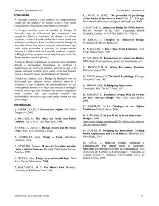 CONCLUSÃO
A interação humana e seus reflexos no comportamento
social são do interesse de muitas áreas e vêm sendo
estudadas por especialistas com interesses variados.
O Design contribui com os estudos de Design de
Interação, que se diferenciam por acrescentar uma
perspectiva básica e intrínseca do design: a essência
inventiva, criativa e focada em descobrir novos meios para
solucionar problemas. Esse é o diferencial do Design de
Interação diante das outras áreas de conhecimento, que
estão mais orientadas a entender o comportamento
humano e o reflexo dele na sociedade moderna, enquanto
o Design procura projetar novas soluções com o auxílio
desses estudos interdisciplinares.
Apesar do Design de Interação ter surgido como disciplina
devido à necessidade tecnológica de melhorar a
manipulação de interfaces gráficas, percebe-se que é de
grande interesse também para outras áreas que buscam
inovar e descobrir novas possibilidades de interação.
Conclui-se, portanto, que o Design de Interação tem seu
diferencial por oferecer novas soluções criativas e
inventivas e que o produto do aprofundamento do seu
estudo poderá beneficiar as áreas que estudam a interação,
além de outras que não desenvolvem estudos específicos
nesse assunto, mas que poderão usufruir das
possibilidades inovadoras que estão sendo abertas por esse
novo campo.
REFERÊNCIAS
1. BAUDRILLARD, J. Sistema dos Objetos. São Paulo.
Perspectiva, 2002.
2. BLUMER, H. The Mass, the Public and Public
Opinion. Ed. A. McC. Lee. New York, 1946.
3. COOLEY, Charles H. Human Nature and the Social
Order. New York: Scribner's, 1922.
4. CORBELLA, Joan. Pensar o Viure. Barcelona:
Columna, 1992.
5. DAMÁSIO, Antonio. O erro de Descartes: emoção,
razão e cérebro humano. Portugal: Publicações Europa-
América, 1995.
6. DEWEY, John. Essays in experimental logic. New
York: Dover Publications, 2004.
7. GAZZANIGA, M. S. The Mind´s Past. Berkeley:
University of California Press, 1998.
8. JAMES, W. (1952). The principles of psychology
(Great books of the western world, Vol. 53). Chicago:
Enciclopaedia Britannica. (Original publicado em 1890).
9. KORTBEK, K. Interaction Design for Public Spaces.
MM’08, October 26–31, 2008, Vancouver, British
Columbia, Canada. ACM 978-1-60558-303-7/08/10.
10. KOLKO, J. Thoughts on Interaction Design.
Savannah, GE: Brown Bear, 2007.
11. MACLEAN, P. The Triune Brain Evolution. New
York: Plenun Press, 1990.
12. MALOUF, D. Foundations of Interaction Design.
2007. (http://boxesandarrows.com/view/foundations-of)
13. MCDONALD, N. Action, Interaction, Reaction.
Blueprint, august 2001.
14. MEAD, George H. The Social Psychology. Chicago,
University Press, 1962.
15. MOGGRIDGE, B. Designing Interactions.
Cambrigde, MA: The MIT Press, 2007.
16. NORMAN, D. Emotional Design: Why do we love
(or hate) everyday things? New York: Basic Books,
2004.
17. NORMAN, D. La Psicología de los Objetos
Cotidianos. Madrid: Nerea, 1990.
18. REIMANN, R. So You Want to Be an Interaction
Designer. 2001.
(http://www.cooper.com/journal/2001/06/so_you_want_to
_be_an_interacti.html)
19. SAFFER, D. Designing for Interaction: Creating
Smart Applications and Clever Devices. Berkeley, CA:
New Riders, 2007.
20. SÊGA, C. Relações Sociais, Interação e
Comunicação: Um estudo sobre os elementos
relevantes nas diferentes formas de comunicação. Tese
(doutorado em Ciências da Comunicação) – Faculdade de
Ciência Sociais e Humanas, Universidade Nova de
Lisboa. Lisboa, 2005.
Interaction South America 2010 Curitiba, Brazil - December 2-4
IxDA Curitiba - www.ixdacuritiba.com.br 74
 
