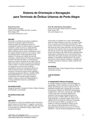 RESUMO
Este artigo é resultado de um projeto acadêmico,
focado em tecnologias digitais interativas.
O projeto propõe um sistema que auxilie na
orientação do usuário de ônibus urbano em grandes
metrópoles, tendo como foco a cidade de Porto
Alegre, capital do estado do Rio Grande do Sul.
Busca contribuir para um maior entendimento acerca
do conjunto urbano por parte de seus usuários, sejam
eles familiarizardos ou desconhecedores deste
ambiente. O sistema será exibido em uma tela
multitoque, utilizada para exibir dados que abrangem
itinerários de linhas de ônibus e a localização do
mesmos em tempo real dentro de um mapa, além de
dados relevantes ao usuário do sistema de transporte
coletivo urbano. O sistema também poderá interagir
com dispositivos móveis (como celulares e
smartphones) através da tecnologia de Bluetooth ,
onde será possível fazer o download de mapas e
itinerários. O projeto foi desenvolvido seguindo a
metodologia projetual de Meurer e Szabluk (2009),
denominada Projeto E, e terá como premissa a
construção de uma interface gráfica amigável,
simples e objetiva, através da implementação de
recursos multimídia interativos, usabilidade e
acessibilidade.
PALAVRAS-CHAVE
Design de Interação, Transporte Coletivo Urbano, Sistemas
de Orientação e Localização.
PALAVRAS-CHAVE ACM
IHC
ABSTRACT
This article is a result of an academic project focused on
digital interactive technologies. It suggests a system that
helps to orient city buses users around big cities, focusing
on a brazilian city called Porto Alegre, capital of Rio
Grande do Sul State.
It also seeks to contribute for a major understanding
about the urban bondaries to the users, no matter if they
know or not the enviroment that surrounds them. The
system will be shown in a multitouch screen, presenting
data about the buses routes and shifts, also the position in
real time of the vehicle in the city map and other kinds of
data that are useful to the urban transport system. This
system will interact with mobile devices using bluetooth
technologies, enabling the users to download relevant
information, like maps and routes accessing the system
database. A metodology called Projeto E was used to
develop the system concept, looking for a friendly user
interface, striving for interactive medias, usability and
accessibility.
KEYWORDS
Interaction Design. Urban Transport System, Orientation
and location systems.
ACM KEYWORDS
HCI
O TRANSPORTE PÚBLICO NO BRASIL
As cidades tendem a se tornar o principal habitat da
humanidade. A ONU identificou no ano de 2000, 2,9
bilhões de habitantes nos centros urbanos (47% da
população mundial total), e projeta que este número
crescerá para 5 bilhões em 2030 (60% da população
mundial total). Além disso, antecipa que, entre 2000
e 2030, quase todo crescimento populacional
mundial se dará nas áreas urbanas de países em
desenvolvimento (UNPD, 2004). No Brasil, mais
especificamente, a população urbana saltou de 18,8
milhões (26,3% do total) em 1940 para 138 milhões
(81,2% do total) em 2000, um aumento de 135
milhões no número de habitantes urbanos em 60
anos. Apenas na última década do século XX, a
população urbana brasileira cresceu em 22.718.968
habitantes - mais da metade da população do Canadá,
Sistema de Orientação e Navegação
para Terminais de Ônibus Urbanos de Porto Alegre
Marcelo Ferranti
Bacharelando em design
Centro Universitário Ritter dos Reis | Uniritter
Porto Alegre | RS
marceloferranti@yahoo.com.br
Prof. Me. Heli Meurer (Orientador)
Centro Universitário Ritter dos Reis | Uniritter
Porto Alegre | RS
heli.meurer@gmail.com
1 http://tinyurl.com/39f4vfo, acesso em 11/10/2010
2 Associação Nacional de Transportes Públicos
Interaction South America 2010 Curitiba, Brazil - December 2-4
IxDA Curitiba - www.ixdacuritiba.com.br 75
 