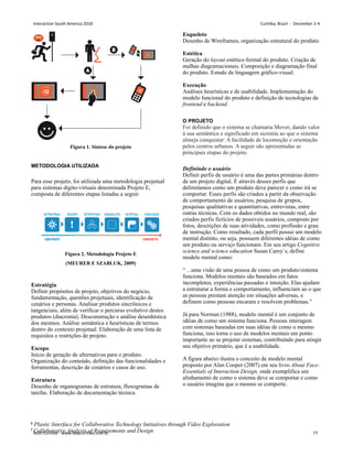 Figura 1. Síntese do projeto
METODOLOGIA UTILIZADA
Para esse projeto, foi utilizada uma metodologia projetual
para sistemas dígito-virtuais denominada Projeto E,
composta de diferentes etapas listadas a seguir.
Figura 2. Metodologia Projeto E
(MEURER E SZABLUK, 2009)
Estratégia
Definir propósitos de projeto, objetivos do negócio,
fundamentação, questões projetuais, identificação de
cenários e personas. Analisar produtos sincrônicos e
tangenciais, além de verificar o percurso evolutivo destes
produtos (diacronia). Desconstrução e análise desenhística
dos mesmos. Análise semântica e heurísticas de termos
dentro do contexto projetual. Elaboração de uma lista de
requisitos e restrições de projeto.
Escopo
Início de geração de alternativas para o produto.
Organização do conteúdo, definição das funcionalidades e
ferramentas, descrição de cenários e casos de uso.
Estrutura
Desenho de organogramas de estrutura, fluxogramas de
tarefas. Elaboração de documentação técnica.
Esqueleto
Desenho de Wireframes, organização estrutural do produto.
Estética
Geração do layout estético-formal do produto. Criação de
malhas diagramacionais. Composição e diagramação final
do produto. Estudo de linguagem gráfico-visual.
Execução
Análises heurísticas e de usabilidade. Implementação do
modelo funcional do produto e definição de tecnologias de
frontend e backend.
O PROJETO
Foi definido que o sistema se chamaria Mover, dando valor
à sua semântica e significado em sicronia ao que o sistema
almeja conquistar: A facilidade de locomoção e orientação
pelos centros urbanos. A seguir são apresentadas as
principais etapas do projeto.
Definindo o usuário
Definir perfis de usuário é uma das partes primárias dentro
de um projeto digital. É através desses perfis que
delimitamos como um produto deve parecer e como irá se
comportar. Esses perfis são criados a partir da observação
de comportamento de usuários, pesquisa de grupos,
pesquisas qualitativas e quantitativas, entrevistas, entre
outras técnicas. Com os dados obtidos no mundo real, são
criados perfis fictícios de possíveis usuários, composto por
fotos, descrições de suas atividades, como profissão e grau
de instrução. Como resultado, cada perfil possui um modelo
mental distinto, ou seja, possuem diferentes idéias de como
um produto ou serviço funcionam. Em seu artigo Cognitive
science and science education Susan Carey`s, define
modelo mental como:
“ ...uma visão de uma pessoa de como um produto/sistema
funciona. Modelos mentais são baseados em fatos
incompletos, experiências passadas e intuição. Elas ajudam
a estruturar a forma e comportamento, influenciam ao o que
as pessoas prestam atenção em situações adversas, e
definem como pessoas encaram e resolvem problemas.”
Já para Norman (1988), modelo mental é um conjunto de
idéias de como um sistema funciona. Pessoas interagem
com sistemas baseadas em suas idéias de como o mesmo
funciona, isso torna o uso de modelos mentais um ponto
importante ao se projetar sistemas, contribuíndo para atingir
seu objetivo primário, que é a usabilidade.
A figura abaixo ilustra o conceito de modelo mental
proposto por Alan Cooper (2007) em seu livro About Face:
Essentials of Interaction Design, onde exemplifica um
alinhamento de como o sistema deve se comportar e como
o usuário imagina que o mesmo se comporte.
6 Plastic Interface for Collaborative Technology Initiatives through Vídeo Exploration
7 Collaborative Analysis of Requirements and Design
Interaction South America 2010 Curitiba, Brazil - December 2-4
IxDA Curitiba - www.ixdacuritiba.com.br 77
 