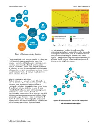 Figura 5. Cluster de endereços dinâmicos.
Os objetivos operacionais incluem desenhar IGA (Interface
Gráfica Amigável) para tela multitoque, especificar
tamanho e resolução de tela adequados, e a altura em que
essas telas serão instaladas, devendo ser acessado por
crianças, cadeirantes e adultos. Deve estipular tecnologias
de frontend e backend necessárias para sua implementação,
além de definir o nível de automatização do sistema perante
o usuário e definir modos de interação para dispositivos
móveis utilizando Bluetooth.
Análises estruturais e funcionais
Análises denotativas e conotativas foram delimitadas em
torno de elementos-chave relacionados ao produto e a área
estudadas, como definição de Design de interação,
Usabilidade, Tecnologia, Transporte Urbano, com o intuíto
de se obter um universo semântico em torno do tema
estudado. Também buscou-se por referências de produtos
sincrônicos ao sistema proposto, focando em
funcionalidades, com o objetivo de se verificar o que já foi
feito e em que tecnologias e formas esses produtos foram
apresentados, o que funcionou e o que pode se extrair de
melhor de cada sistema. Para esse projeto, cerca de vinte
produtos tengenciais de diferentes universos (jogos digitais,
aplicativos móveis e websites) foram analisados.
Figura 6. Exemplo de análise estrutural de um aplicativo.
As interfaces desses produtos foram descontruídas,
reduzindo-as a wireframes arquitetônicos, a fim de entender
com as partes se relacionam, além de se obter uma visão a
cerca de como suas hierarquias informacionais foram
criadas. Uma análise funcional nesses produtos também foi
efetuada, visando entender o fluxo e o comportamento do
sistema perante as ações do usuário.
Figura 7. Exemplo de análise funcional de um aplicativo
relacionado ao sistema proposto.
8 iPhone interface design
Interaction South America 2010 Curitiba, Brazil - December 2-4
IxDA Curitiba - www.ixdacuritiba.com.br 79
 