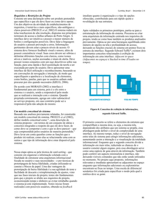 Requisitos e Restrições do Projeto
Consiste em uma declaração sobre um produto pretendido
que especifica o que ele deve fazer ou como deve operar.
Um dos objetivos da atividade de estabelecimentos de
requisitos, é torná-los o mais específicos, não-ambíguos e
claros possíveis (PREECE et al, 2002) O sistema rodará em
telas touchscreen de alta resolução, dispostas nos principais
terminais de acesso a ônibus urbanos de Porto Alegre. A
interface deve ser intuítiva e possuir o menor número de
botões e configurações possíveis. Deve falar a linguagem
do usuário e possuir prevenção a erros. Informações
pertinentes devem estar a poucos níveis de acesso. O
sistema deve fornecer feedback visual e sonoro, além de
possuir consistência visual. Suas cores devem ser sóbrias e
delimitar diferentes funções com clareza, como ícones
ativos e inativos, seções acessadas e sinais de alerta. Deve
possuir ícones conjuntos com um tags descritivos sobre sua
função, para uma rápida e fácil assimilação da tarefa a ser
executada por parte do usuário. Deve apresentar uma
interface de fácil utilização e reconhecimento, baseando-se
em convenções de navegação e interação, de modo que
especifiquem a aparência e a localização de elementos,
como botões, janelas, para que os usuários saibam onde
procurar por eles quando necessário (KRUG, 2006).
De acordo com MORAES (2002) a interface é
fundamental para um sistema, pois é o elo entre o
sistema e o usuário, sendo a responsável pelo modo
que se realizará a interação com o sistema. Quando
projetada corretamente, agrega um valor substaciável
ao serviço proposto, em caso contrário pode ser a
responsável pela não adoção do mesmo.
Um modelo conceitual do sistema
Baseado nas analises previamente relatadas, foi construído
um modelo conceitual do sistema. PREECE et al (2002),
define modelo conceitual como ...uma descrição do
sistema proposto – em termos de um conjunto de idéias e
conceitos integrados a respeito do que ele deve fazer, de
como deve se comportar e com o que se deve parecer – que
seja compreendida pelos usuários de maneira pretendida.
Deve levar em conta questões como as funções que o
produto irá realizar, como elas se relacionarão uma com as
outras e que tipo de informação deve estar disponível pelo
sistema.
Nessa etapa optou-se pela técnica de card-sorting – que
consiste em organizar a informação coletada com a
finalidade de estruturar uma arquitetura informacional
focada no usuário e suas necessidades – e por técnicas de
prototipagem de baixa fidelidade, criadas utilizando-se
canetas e blocos de papel. Uma das vantagens da
prototipação de baixa fidelidade é a sua agilidade de teste e
facilidade de descarte e reimplementação de ajustes, visto
que nas fases iniciais do projeto, testes são fundamentais
para que o projeto se alinhe aos requisitos do projeto,
economizando tempo e dinheiro ao evitar retrabalho quando
o sistema já está implementado. Testes inicias foram
realizados com possiveis usuários, obtendo-se feedback
imediato quanto à organização e o tipo de opções
oferecidas, contribuíndo para um rápido ajuste e
revalidação de sua estrutura.
Após validados os primeiros protótipos, partiu-se para a
estruturação da informação do sistema. Procurou-se criar
uma arquitetura da informação centrada nos requisitos do
projeto, tendo-se como base também os produtos analisados
previamente. Optou-se por uma hierarquia equilibrada entre
número de opções na tela e profundidade de acesso,
deixando as funções cruciais do sistema em pontos fixos na
estrutra da interface. Segundo Edward Tuffle 8, existem dois
importantes conceitos relacionados à exibição de
informação em uma interface: Adjacent in space
(Adjacentes no espaço) e Stacked in time (Fixados no
tempo).
Figura 8. Conceitos de exibição de informações,
segundo Edward Tuffle.
O primeiro conceito se refere a elementos da estrutura que
compartilham a mesma área, ou seja, a mesma tela,
dependendo dos atributos que um sistema se propõe, essa
abordagem pode definir o nível de complexidade de uma
interface. Ao mesmo tempo, reduz o nível de navegação
entre telas do sistema para atingir informações adicionais,
aumentando assim a interação e a visualização da totalidade
informacional. Enquanto que o segundo conceito divide a
informação em mais telas, reduzindo as chances de o
usuário cometer algum engano, pois essa abordagem serve
como uma espécie de guia através da informação. Também
pode conferir um aspecto minimalista à interface, não
deixando visíveis comandos que não estão sendo utilizados
no momento. No projeto aqui proposto, informações
relevantes e imediatas apresentam-se adjacentes no espaço
enquanto que informações adicionais ou exploratórias
encontram-se fixas no tempo. Uma escala de diferencial
semântico foi criada para especificar o modo pela qual a
estética deve se guiar.
Interaction South America 2010 Curitiba, Brazil - December 2-4
IxDA Curitiba - www.ixdacuritiba.com.br 80
 