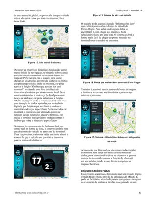 de uma sensação global, as partes são inseparáveis do
todo e são outra coisa que não elas mesmas, fora
desse todo.
Figura 12. Tela inicial do sistema.
O cluster de endereços dinâmicos foi alocado como
marco inicial de navegação, se situando sobre a atual
posição em que o terminal se encontra dentro do
mapa de Porto Alegre. Se o usuário sabe como
chegar ao seu destino, porém não conhece os ônibus
que passam pelo local onde se encontra, ele pode
acessar a função Ônibus que passam por este
terminal, recebendo uma lista detalhada de
itinerários e horários que atravessam o local. Se o
usuário não souber o endereço do local para onde
deseja de deslocar, ele pode selecionar a função
Outro endereço, onde o sistema exibirá uma tela
para inserção de dados apoiadas por um teclado
digital e por funções que auxiliam o usuário a
encontrar endereços específicos. Após inseridos ele
mostrará o itinerário a ser utilizado, porém se
nenhum desses itinerários cruzar o terminal, ele
indica o terminal mais próximo onde encontrar o
ônibus que cobre o itinerário especificado.
O sistema de rastreamento de ônibus exibirá em
tempo real em forma de lista, o tempo ncessário para
que determinado veículo se aproxime do terminal.
Uma vez próximo, o sistema exibe um alerta visual e
sonoro de que o veículo em questão se encontra
poucos metros de distância.
Figura 13. Sistema de alerta de veículo.
O usuário pode acessar a função Informações úteis
que exibirá pontos-chave dentro da cidade de
Porto Alegre. Para saber onde algum deles se
encontram e com chegar aos mesmos, basta
selecionar o local em uma lista. O sistema exibirá a
forma mais fácil de chegar ao ponto baseado no
terminal onde o usuário se encontra.
Figura 14. Busca por pontos-chave dentro de Porto Alegre.
Também é possível inserir pontos de busca de origem
e destino e ter acesso aos itinerários e paradas que
cobrem o percurso.
Figura 15. Sistema exibindo itinerários entre dois pontos
no mapa.
A interação por Bluetooth se dará através da conexão
ao sistema para fazer download de seu banco de
dados, para isso o usuário deve se encontrar a poucos
metros do terminal e acessar a função de bluetooth
em seu celular, tendo acesso direto à arquivos de
mapas e horários.
CONSIDERAÇÕES FINAIS
Esse projeto acadêmico, demonstra que um produto dígito-
virtual desenvolvido através da aplicação do Método E,
pode se facilitado, através de passos que guiam o designer
na execução de análises e tarefas, assegurando em um
Interaction South America 2010 Curitiba, Brazil - December 2-4
IxDA Curitiba - www.ixdacuritiba.com.br 82
 