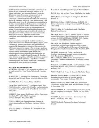 produto de fácil assimilação e utilização. A observação do
usuário no uso cotidiano de transporte público, foi de
grande importância para um entendimento a cerca das
deficiências atuais do sistema, gerando uma lista de
atributos a serem resolvidos ao longo do projeto.
Observação e entrevistas foram realizadas com usuários do
serviço de transporte público de Porto Alegre durante a sua
elaboração, como forma de coleta quantitativa e qualitativa
de dados para criação de perfis de usuários e contrução de
cenários de uso para um melhor entendimento sobre seus
modelos mentais de um serviço de transporte coletivo
urbano. A prototipagem de baixa fidelidade foi de grande
importância para ilustrar e testar modelos de interface e
interação com o sistema, criando um clico de discussão,
projetação e validação, repetidos diversas vezes,
fomentando uma criação participativa entre o designer
e usuários.
O processo de desconstrução de produtos sincrônicos,
revelou funcionalidades determinantes para o projeto, como
a informação dinâmica em clusters, e a atualização em
tempo real de dados sobre os itinerários. Os conceitos de
informação adjacente no espaço e fixa no tempo, ajudaram
a definir o propósito de cada informação presente na tela do
sistema, criando um ambiente limpo, porém com
informações relevantes, que podem ser visualizadas em
mais detalhes se o usuário desejar. Princípos de desenho,
como simetria, tipografia e definições cromáticas, ajudaram
a defirnir um aspecto agradável à superfície do sistema,
contribuindo para uma melhor legibilidade e usabilidade,
aumentando as taxas de adoção do produto.
REFERÊNCIAS BIBLIOGRÁFICAS
BOOKMAN ANDERSON, J. R. Cognitive psychology and
its implications. NewYork: Worth Publishers  Freeman,
2000.
BUXTON, BILL, Sketching User Experiences: Getting the
design right and the right design. New York: Elsevier, 2009
COOPER, Alan About Face 3, Wiley; 3rd edition
DYCKMAN, John W. (1965) O transporte urbano. Em:
DAVIS, Kingsley e outros. (1965)Cidades: a urbanização da
humanidade. Trad. José Reznik. 2.ª ed. Rio de Janeiro, RJ:
Zahar, 1972.
GARRETT, Jesse James. The Elements of User Experience.
New York, NY – USA: AIGA –American
Institute of Graphic Arts, 2003. 189p.
GOMES FILHO, João. Gestalt do objeto: Sistema de
Leitura Visual da Forma. São Paulo: Escrituras Editora,
2000.
JENKINS, Henry As Tecnologias da Convergência. São
Paulo: Aleph
KALBACH, James Design de Navegação Web. São Paulo:
KRUG, Steve Não me Faça Pensar. São Paulo: Alta Books
LEVY, Pierre As Tecnologias da Inteligência. São Paulo:
Editora 34
LIDWELL, Willian; HOLDEN, Kritina; BUTLER, Jill.
Universal principles of design. Gloucester,USA: Rockport,
2003. 216 p.
MAEDA, John. As Leis da Simplicidade. São Paulo:
Editora Novo Conceito
MEURER, Heli; SZABLUK, Daniela. Projeto E: aspectos
metodológicos para o desenvolvimento de projetos dígito-
virtuais. In: 9 ERGODESIGN | 9 USIHC, 2009, Curitiba.
Anais do 9 ERGODESIGN | 9 USIHC, 2009.
MEURER, heli; SZABLUK, Daniela. Projeto E:
metodologia projetual para ambientes dígito-virtuais.
Anais do 3o InfoDesign Brasil | Congresso Brasileiro de
Design da Informação. Rio de Janeiro RJ: PUC RIO, 2009.
MORAES, Anamaria de. Design e avaliação de
interface: ergodesign e interação humano-computador.
1 ed. Rio de Janeiro, 2002. 148 p.
MULLET Kevin, SANO, Darrel. Designing Visual
Interfaces: Communication Oriented Techniques. Prentice
Hall, 1995.
NIELSEN, Jacob; LORANGER, Hoa. Usabilidade na Web:
Projetando Websites com Qualidade. Rio de Janeiro:
Campus, 2007.
NORMAN, D. A. O Design do dia a dia. São Paulo: Rocco
PREECE, Jennifer; ROGERS, Yvone; SHARP, Helen.
Design de interação: além da interação homem-
computador. Porto Alegre: Bookman, 2005. 548 p.
ROSENFELD, Louis; MORVILLE, Peter. Information
Architecture for the World Wide Web. Califórnia: O’Reilly
 Associates, 1998.
SHNEIDERMAN, B. Leonardo’s laptop: human needs and
the new computing technologies. London: The MIT Press,
2002.
SAMARA, T., Grid: construção e desconstrução. São
Paulo: Cosac Naify, 2007. 208 p.
TIDWELL, Jenifer Designing Interfaces. Sebastopol:
O`reilly
Interaction South America 2010 Curitiba, Brazil - December 2-4
IxDA Curitiba - www.ixdacuritiba.com.br 83
 