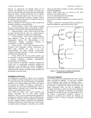 processo ou organização da produção dentro de um
contexto, sem alteração na sua estrutura. Em EaD, esses
ciclos são caracterizados pela manutenção das metodologias
básicas de ensino e design instrucional, com as maiores
mudanças acontecendo apenas nos meios de acesso e
disseminação da informação. Portanto, o próprio conceito
de educação a distância não pode ser considerado inovativo
em níveis além do incremental.
Sherron y Boettcher (1997) separam a linha evolutiva da
educação a distância em quatro gerações:
• Primeira Geração - 1850 a 1960. Começa via papel
impresso e anos mais tarde ganha a participação do rádio e
da televisão. Característica: uma tecnologia predominante.
• Segunda Geração - 1960 a 1985. Os meios são fitas
de áudio, televisão, fitas de vídeo, fax e papel impresso.
Característica: múltiplas tecnologias sem computadores.
• Terceira Geração - 1855 a 1995. Correio eletrônico,
papel impresso, sessões de chat, mediante uso de
computadores, Internet, CD, videoconferência e fax.
Característica: múltiplas tecnologias incluindo os
computadores e as redes de computadores.
• Quarta Geração - 1995 a 2005 (estimado). Correio
eletrônico, chat, computador, Internet, transmissões em
banda larga, interação por vídeo e ao vivo,
videoconferência, fax, papel impresso. Característica:
múltiplas tecnologias incluindo o começo das tecnologias
computacionais de banda larga.
• Taylor (2003) fala em uma quinta geração, que
somaria todos os recursos característicos da quarta geração
a sistemas inteligentes totalmente automatizados,
maximizando o uso da Internet.
A quinta geração da educação a distância, proposta por
Taylor, fala na comunicação totalmente mediada por
computador, o que dependeria de sistemas inteligentes e
autônomos capazes de, entre outras coisas, se adaptar às
características dos usuários e definirem quais caminhos um
determinado curso pode tomar.
HIPERMÍDIA ADAPTATIVA
Em alinhamento à proposta de Taylor, um dos caminhos
para a difusão de sistemas inteligentes de cursos a distância
é o desenvolvimento de sistemas baseados em hipermídia
adaptativa, que, segundo Brusilovsky (1996), são capazes
de construir um modelo de objetivos, preferências e
conhecimento de cada usuário individualmente e usar este
modelo durante a interação com o usuário para adaptar o
sistema às necessidades deste usuário.
Assis (2005) nos lembra que se pode considerar que
sistemas hipermídia são, de certa forma, sempre
adaptativos, uma vez que ao proporcionarem liberdade de
navegação aos diferentes usuários, estão possibilitando que
eles adaptem o sistema às suas necessidades de informação,
ou seja, o próprio usuário é responsável pela adaptação.
Entretanto, Brusilovsky (1996) atenta para o fato de que,
em algumas áreas de aplicação, é necessário que o próprio
sistema de hipermídia se adapte ao usuário, caracterizando
a hipermídia adaptativa.
Palazzo (2002) define que um sistema de HA deve
satisfazer a três critérios básicos:
(1) ser um sistema hipertexto ou hipermídia;
(2) possuir um modelo do usuário;
(3) ser capaz de adaptar a hipermídia do sistema usando tal
modelo.
A figura 1 demonstra a taxonomia básica de sistemas de
hipermídia adaptativa, segundo Brusilovsky (2001).
Técnicas de adaptação
Assis (2005) propõe uma interpretação mais clara e precisa
sobre o quê pode ser adaptado – ou seja, qual o resultado
real da adaptação, qual aspecto da aplicação muda –,
propõe-se aqui uma diferenciação entre a adaptação do teor
do conteúdo e a adaptação da estrutura do conteúdo, esta
última considerada como um tipo de adaptação de
navegação. Distingue-se, ainda, um outro tipo de adaptação
de navegação: a adaptação da topologia do hiperespaço
(alterações nos destinos dos elos ou na quantidade de elos).
Em relação à apresentação (interface), separa-se as
alterações na aparência do conteúdo das alterações na
aparência dos elos. A Tabela 1 apresenta a classificação
proposta.
Figura 1. Taxonomia das tecnologias de hipermídia
adaptativa (Brusilovsky,2001).
Interaction South America 2010 Curitiba, Brazil - December 2-4
IxDA Curitiba - www.ixdacuritiba.com.br 3
 