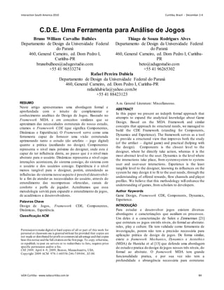 C.D.E. Uma Ferramenta para Análise de Jogos
Bruno William Carvalho Bulhões
Departamento de Design da Universidade Federal
do Paraná
460, General Carneiro, ed. Dom Pedro I,
Curitiba-PR
brunobulhoes@adugestudio.com
+55 41 96533274
Thiago de Souza Rodrigues Alves
Departamento de Design da Universidade Federal
do Paraná
460, General Carneiro, ed. Dom Pedro I, Curitiba-
PR
beto@adugestudio.com
+55 41 96265302
Rafael Pereira Dubiela
Departamento de Design da Universidade Federal do Paraná
460, General Carneiro, ed. Dom Pedro I, Curitiba-PR
rafaeldubiela@yahoo.com.br
+55 41 88423123
RESUMO
Neste artigo apresentamos uma abordagem formal e
aprofundada com o intuito de complementar o
conhecimento analítico do Design de Jogos. Baseado no
Framework MDA e em conceitos similares que se
aproximam das necessidades estruturais do nosso estudo,
criamos o Framework CDE (que significa Componentes,
Dinâmicas e Experiência). O Framework serve como uma
ferramenta capaz de fornecer uma visão estruturada
aprimorando tanto o estudo (do artefato – jogo digital)
quanto a prática (auxiliando no design). Componentes
representa o nível mais próximo do designer, onde este é
capaz de ter influência direta, ao passo que é o nível mais
abstrato para o usuário. Dinâmicas representa o nível cujas
interações acontecem, do sistema consigo, do sistema com
o usuário e dos usuários consigo. Experiência é o nível
menos tangível para o designer, porém, entendendo as
influências do sistema nesse aspecto é possível desenvolvê-
lo a fim de atender as necessidades do usuário, através do
entendimento das recompensas oferecidas, canais de
conforto e perfis de jogador. Acreditamos que essa
metodologia servirá para expandir o entendimento de jogos,
de acadêmicos a desenvolvedores.
Palavras Chave
Design de Jogos, Framework CDE, Componentes,
Dinâmicas, Experiência.
Classificação ACM
A.m. General Literature: Miscellaneous.
ABSTRACT
In this paper we present an indepth formal approach that
attempts to expand the analytical knowledge about Game
Design. Based on the MDA Framework and similar
concepts that approach its structural needs, we managed to
build the CDE Framework (standing for Components,
Dynamics and Experience). The framework serves as a tool
to provide a structured view that improves both the study
(of the artifact – digital game) and practical (helping with
the design). Components is the closest level to the
designer, where he directly take action, whereas it is the
most abstract level to the user. Dynamics is the level where
the interactions take place, from system-system to system-
user and user-user interactions. Experience is the least
tangible level to the designer, knowing its influences on the
system he may design it to fit to the user needs, through the
understanding of offered rewards, flow channels and player
profiles. We believe that this methodology will enhance the
understanding of games, from scholars to developers.
Author Keywords
Game Design, Framework CDE, Components, Dynamics,
Experience.
INTRODUÇÃO
Para estudar e desenvolver jogos existem diversas
abordagens e caracterizações que auxiliam os processos.
Um deles é a caracterização de Salen e Zimmerman [21]
que estrutura os jogos emtrês níveis, do formal ao abstrato:
rules, play e culture. Ele tem validade como ferramenta de
investigação, porem não tem a precisão necessária para
aplicação prática de design de jogos. De forma similar,
existe o framework Mechanics, Dynamics e Aestethics
(MDA) de Hunicke et al [13] que defende uma abordagem
do estudo e pratica do design de jogos nesses três níveis, do
formal ao abstrato. O framework MDA tem grande
funcionalidade pratica, e por sua vez não tem a
profundidade e abrangência necessária para estruturas
Permissiontomake digital or hard copies of all or part of this work for
personal or classroom use is grantedwithout fee provided that copies are
not made or distributedforprofit orcommercial advantage andthat copies
bear this notice andthe full citationonthe first page. To copy otherwise,
or republish, to post on servers or to redistribute to lists, requires prior
specific permission and/or a fee.
CHI 2009, April 4–9, 2009, Boston, Massachusetts, USA.
Copyright 2009 ACM 978-1-60558-246-7/09/04...$5.00.
Interaction South America 2010 Curitiba, Brazil - December 2-4
IxDA Curitiba - www.ixdacuritiba.com.br 84
 