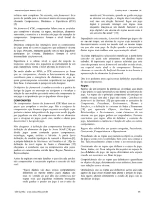 teóricas mais complexas. No entanto, este framework foi o
ponto de partida para o desenvolvimento do nosso próprio,
chamado Componentes, Dinâmicas e Experiência (CDE)
[2].
No framework CDE, componentes lidam com as unidades
que compõem o sistema. As regras, mecânicas, elementos
sensoriais, a narrativa e a interface do jogo são exemplos de
componentes. Componentes formam o nível formal do
framework.
Dinâmicas emergem das interações entre os componentes
do jogo entre si e com os jogadores que utilizam o sistema
de jogo. Portanto, emergem quando um ou mais jogadores
participam do sistema. Dinâmicas formam o nível
intermediário do framework.
Experiência é o ultimo nível, o qual diz respeito às
respostas sensoriais dos jogadores ao participarem de um
jogo. Experiência forma o nível abstrato do framework.
De modo similar ao MDA, o CDE estrutura-se de forma
que os componentes, durante o funcionamento do jogo,
contribuem para a emergência de dinâmicas de jogo, as
quais geram respostas sensoriais (experiência) no jogador.
Este fluxo é relacionado à perspectiva do designer.
O objetivo do framework é auxiliar o estudo e a pratica do
design de jogos ao encorajar os designers a visualizar a
relação de causa-efeito que existe entre cada componente de
um jogo e a experiência que os jogadores têmao jogar.
COMPONENTES
Os componentes dentro do framework CDE lidam com as
peças que compõem o artefato jogo. São o conjunto de
componentes que formam o jogo enquanto umobjeto e que
portanto existem independente do jogo estar sendo jogado
por jogadores ou não. Os componentes são os elementos
que o designer de jogos pode criar, moldar e alterar para
desenvolver o design do jogo.
Nós chegamos à definição dos componentes baseado na
definição de elementos de jogo de Jesse Schell [24] que
divide jogos como contendo quatro componentes:
tecnologia, regras, estética e história. A partir desta
definição, do modelo tipológico de Aarseth e Elverdam [1],
a própria definição de Mechanics de Hunicke et al [13] e da
definição do nível regras de Salen e Zimmerman [22]
chegamos à conclusão que os componentes dos jogos
podem ser caracterizados em três tipos: Regras, Narrativa e
Representação.
Antes de explicar com mais detalhes o que são cada umdos
três componentes é necessário explicar o conceito de half-
real:
“Jogos digitais são duas coisas completamente
diferentes ao mesmo tempo: jogos digitais são
reais no sentido de que eles são compostos por
regras reais que jogadores realmente interagem;
onde ganhar e perder um jogo é um evento do
mundo real. No entanto, quando se ganha umjogo
ao derrotar um dragão, o dragão não é um dragão
real, mas um dragão ficcional. Jogar um jogo
digital é portanto interagir com regras reais
enquanto imagina-se um mundo ficcional e um
jogo digital é um sistema de regras assim como é
um universo ficcional.” [18]
Expandindo este conceito, é possível afirmar que jogos são
ao mesmo tempo, um sistema de regras cuja interação e
desenvolvimento ocorre no mundo real, ao mesmo tempo
em que são uma peça de ficção quando a interpretação
destas regras reais moldam uma representação virtual.
Há claras implicações e discussões metafísicas a partir deste
conceito os quais não entraremos em detalhes neste
trabalho. O importante aqui é apenas salientar que este
conceito permeia nosso framework em todos os três níveis,
em especial neste nível o de componentes. Portanto,
citaremos o conceito de half-real diversas vezes durante a
apresentação de elementos do framework.
Dito isto, podemos prosseguir comas definições específicas
de cada componente.
Regras
Regras são um conjunto de premissas sistêmicas que ditam
o que existe e o que é possívelou não dentro do universo do
jogo. As regras são o principal componente de um jogo no
sentido em que sem elas o jogo não existe . Com base no
framework de Järvinen [17] que apresenta os conceitos de
Components, Procedures, Environments, Themes e
Interface, e a definição de sistemas de Salen e Zimmerman
[19] que apresenta Objects, Attributes, Internal
Relationships e Environments, como elementos de um
sistema em que jogos podem ser enquadrados. Portanto
concluímos que regras além de delimitar o contexto do
jogo, determinam a existência e função de todos os outros
componentes.
Regras são subdividas em quatro categorias, Procedurais,
Contextuais, Composicionais e Operacionais.
Procedurais são as regras que pautamos objetivos, estados
de jogo e como este é controlado, bem como seu começo e
fim. Tais procedimentos ditam o ritmo e a estrutura do jogo.
Contextuais são as regras que definem o espaço de jogo,
física, limites, etc. Essa categoria diz respeito ao espaço de
possibilidades do jogo. As regras determinam este espaço
criando um contexto e um fluxo de jogo.
Composicionais são as regras que delimitam e quantificam
os objetos de jogo, determinando seus atributos, bemcomo
suas relações como sistema.
Operacionais são as regras que definem as ações que cada
agente de jogo pode realizar para alterar o estado do jogo.
Tais regras alteram diretamente o estado do jogo; são as
mecânicas de jogo.
Interaction South America 2010 Curitiba, Brazil - December 2-4
IxDA Curitiba - www.ixdacuritiba.com.br 85
 