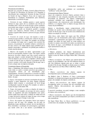 Procedurais (Conditions)
Baseado nos conceitos de Rules, Control e Player Structure
de Aarseth [1], Procedures de Järvinen [17], chegamos à
classificação que compreende Estrutura de jogo, Controle
do Estado de Jogo e Objetivo. Essas são as regras que
determinam as condições fundamentais para existência,
manutenção e conclusão do jogo.
a. Estrutura de jogo: delimita quantos e quais agentes
existem no jogo, quais são as condições que devem ser
atendidas para o início da sessão de jogo e quais condições
necessárias para atingir o estado de fim de jogo. O estado
de fim de jogo pode ser desejável, quando o jogador
cumpre seus objetivos, obtendo vitória, ou indsesejável,
quando o jogador falha durante o percurso do jogo, obtendo
derrota.
b. Controle do estado de jogo: diz respeito a como o
sistema do jogo permite o controle das variáveis de jogo, o
controle do espaço e do tempo. Por exemplo, em um jogo
de estratégia em tempo real, o jogador tem controle dos
recursos, da produção de unidades (objetos controláveis),
dá área visível e do tempo (alguns jogos permitem que o
jogador interrompa o andamento da partida para analisar o
estado atual da mesma).
c. Objetivo: diz respeito aos metas apresentadas e que
devem ser perseguidas durante o jogo. Tais regras podem
descrever um único objetivo que seja o ponto central do
jogo para atingir o estado desejável de fim de jogo, uma
série de objetivos que devem ser cumpridos a fimde atingir
o estado de fim de jogo ou objetivos secundários que não
levam o usuário a um estado desejável fim de jogo, mas o
levam a atingir uma recompensa desejada.
Contextuais (Space of Possibility)
Salen e Zimmerman [20] definem espaço de possibilidades
como todas as ações e estados possíveis que podem ser
conseguidos dentro de um determinado jogo.
Analogamente, Aarseth [1] apresenta os conceitos de Space
e Time. As regras contextuais descrevem o espaço, tempo e
limites do jogo.
a. Espaço: diz respeito ao universo constituinte do jogo, em
quantas e quais dimensões ele existe. Regras espaciais
também dizem respeito a constituição do level design
(configuração espacial do jogo). Por exemplo, no xadrez o
espaço do jogo é uma matriz 8x8.
b. Tempo: diz respeito a a todas as relações de tempo no
universo real. Por exemplo, em um jogo de turnos, quanto
tempo os jogadores têm para desempenhar suas ações,
quanto tempo dura cada turno, a relação do tempo real com
o tempo ficcional (a relação de tempo de jogo, como tempo
do universo do jogo). O tempo é uma dime
c. Física: diz respeito aos princípios físicos que regem o
universo real do jogo. Por exemplo, em um jogo de
plataforma (cujas mecânicas centrais são de movimento) a
física determina a aceleração do personagem, a gravidade
que incide sobre ele e até mesmo a possibilidade de
desempenhar ações que poderiam ser consideradas
“antifísicas” como pulo duplo.
Composicionais (Game Tokens)
Jogos são compostos diversos objetos, portanto vimos a
necessidade de uma categoria específica para tratar essa
diversidade de elementos. Por objetos compreende-se
quaisquer entidades que componham o jogo. Regras
composicionais são responsáveis pela determinação dos
atributos e as relações entre os objetos do jogo dentro do
espaço de possibilidades.
Quanto a classificação, regras composicionais estão
divididas de acordo com a relevância para conquista do
estado de fim de jogo e tipo de acordo coma influência dos
objetos em relação ao sistema.
Além disso, cada objeto tem regras que lhes definem
atributos que são interpretados pelas regras condicionais,
contextuais e operacionais que regem estes atributos. Por
exemplo um objeto de jogo pode ter como atributo sua
posição no espaço, seus pontos de saúde, sua existência ou
não dentro do jogo, a possibilidade de execução de uma
regra operacional ou não, etc.
a. Relevância
• Objetos primários: são objetos fundamentais para
condições de início e fim de jogo. Exemplo a peça do rei no
Xadrez, avatar do Mario em Super Mario Bros. (Nintendo,
1985).
• Objetos secundários: são objetos que existem dentro do
espaço de possibilidades, mas não têm influência direta, ou
não têm influência alguma para que se atinja o estado
desejável fim de jogo. Exemplo as demais peças no Xadrez,
barris explosíveis em Mass Effect 2 (BioWare, 2010).
b. Tipo
• Objetos controláveis: são objetos capazes de
desemepenhar ações controladas pelo jogador.
Em Baldur’s Gate 2: Shadows of Amn o personagem
principal e os demais personagens que podemfazer parte do
grupo, são exemplos de objetos controláveis.
• Objetos não-controláveis: são objetos capazes de
desempenhar ações, no entanto não são controladas pelo
jogador. Objetos não-controláveis são operados pelo
sistema do jogo.
É possível considerar, em geral, inimigos como exemplos
de objetos não-controláveis.
• Objetos inanimados: são objetos que não desempenham
ações, mas podem manipulados por objetos controláveis ou
não controláveis.
Em Super Mario Bros. os blocos quebráveis e os que
contém itens são exemplos de objetos inanimados.
Interaction South America 2010 Curitiba, Brazil - December 2-4
IxDA Curitiba - www.ixdacuritiba.com.br 86
 