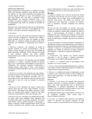 Operacionais (Mechanics)
Regras operacionais correspondem às mecânicas de jogo.
Sicart [25] classifica mecânicas como métodos invocado
por agentes, ou seja, ações executadas por agentes que
exercem alguma influência no jogo. Sem mecânicas um
jogo não existiria, pois sem elas os jogadores seriam
impossibilitados de exercerem influencia sobre o seu
resultado. O conjunto completo de todas as mecânicas em
um determinado jogo pode ser chamado de interface de
jogabilidade.
Mecânicas são categorizadas levando emconsideração dois
atributos: relevância, com base na classificação de Core,
Primary e Secondary Mechanics de Sicart [25], e tipo.
a. Relevância
• Mecânicas centrais: são usadas por umagente de jogo de
maneira relevante, obrigatória e recorrente para atingir o
estado desejado de fim de jogo. Por exemplo, no Super
Mario Bros. as mecânicas centrais são andar e pular. Estas
mecânicas são suficientes e obrigatórias para concluir o
jogo.
• Mecânicas primárias: são mecânicas de auxilio às
centrais podendo ser usadas recorrentemente a fim de
atingir o estado desejado de fim de jogo. No exemplo de
Super Mario Bros. (Nintendo, 1985) a mecânica de corrida
é uma mecânica primária que pode utilizada
recorrentemente para auxiliar a conclusão do jogo mas não
é obrigatória.
• Mecânicas secundárias: são mecânicas que não auxiliam
diretamente o a atingir o resultado desejado de final de
jogo, ou só se apresentam ocasionalmente, ou precisam ser
combinadas com mecânicas primarias. Continuando o
exemplo anterior, atirar bolas de fogo é uma mecânica
secundaria em Super Mario Bros. pois seu uso é ocasional e
contextual.
• Mecânicas acessórias: são mecânicas que não afetam o
resultado do jogo de forma relevante. No Super Mario Bros.
não existe exemplo de mecânicas acessórias, mas se o
personagem tivesse uma mecânica onde ele mostrasse uma
careta para a tela, isto seria um exemplo de mecânica
acessória.
Tipo:
• Mecânicas ativas: mecânicas nas quais o agente deve
oferecer input para que estas sejam realizadas. No jogo
Final Fantasy XII (Square Enix, 2006) a mecânica Attack
pode ser acionada pelo jogador a partir de um menu
contextual, caracterizando-a como uma mecânica ativa.
• Mecânicas passivas: mecânicas que independem de input
do agente para serem realizadas. Estas mecânicas são
acionadas pelas regras em situações projetadas. No mesmo
Final Fantasy XII um gambit programa o personagem a
utilizar a mecânica Attack automaticamente dentro de um
contexto caracteriza esta mecânica como uma mecânica
passiva. Vale portanto ressaltar que o tipo da mecânica não
esta atrelada a ela em si e sim ao contexto do seu uso.
Narrativa
A narrativa contribui com o universo ficcional que Jesper
Juul [18] diz estar presente em todos os jogos, e que faz a
contra-partida com as regras reais (correspondentes ao
universo real) destes. No âmbito da estrutura dos
componentes neste framework, a narrativa em conjunto
com os elementos sensoriais formariam este universo
ficcional.
No que diz que diz respeito ao universo real, esses
elementos e estrutura funcionam de uma maneira diferente.
O início da narrativa é ditado pelas condições de início de
jogo, o desenvolvimento da história é ditado pelo
andamento do jogo conforme suas interações nas diversas
instâncias de jogo e a conclusão da narrativa é quando o
estado de fim de jogo é atingido, seja através da vitória ou
da derrota.
No que diz respeito ao universo ficcioanl, sintetizamos as
classificações propostas por Dubiela [10], que destrincha os
elementos da narrativa emdiversas subcategorias a partir de
“história” e “discurso” e considerando como estrutura suas
definições de “formas de narrativas em jogos eletrônicos
informatizados”, chegamos às seguintes classificações:
Elementos
a. Personagens: são agentes que buscam transpor
obstáculos a fim de atingir o objetivo perseguido.
Personagens são o elemento principal das narrativas.
b. Universo: é o ambiente onde os personagens estão
inseridos e os eventos ocorrem.
c. Eventos: são as ações desempenhadas para que o objetivo
seja atingido. Eventos tambémpressupõemos conflitos que
se apresentamao longo da narrativa.
d. Discurso: é a relação entre drama e temporização, ou seja
a maneira como a narrativa estrutura as ações dramáticas a
fim de gerar expectativa , ao longo do tempo de jogo e
tempo narrativo.
Estrutura
a. Forçada: é um recurso de narração para apresentar
histórias concetadas à narrativa principal ou fragmentos
desta, bem como micro-histórias que se desenvolvem
paralelamente. A principal característica da narrativa
forçada é a de interromper as demais narrativas, bem como
a interação do usuário com o sistema do jogo.
Em Metal Gear Solid 4: Guns of the Patriots é comum o uso
de seqüências animadas como recurso para o
desenvolvimento da história.
b. Evocada: é a situaçõe onde a história a ser narrada já
existia, ou apresenta um episódio específico de uma
narrativa anterior ou está inserida emum universo já criado.
Interaction South America 2010 Curitiba, Brazil - December 2-4
IxDA Curitiba - www.ixdacuritiba.com.br 87
 