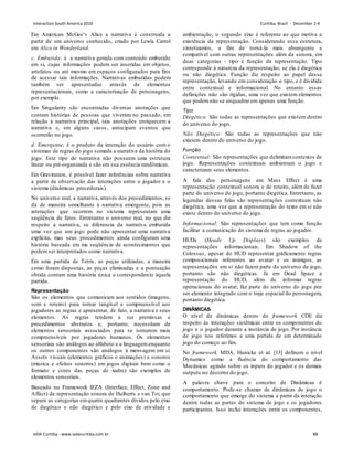 Em American McGee’s Alice a narrativa é construída a
partir de um universo conhecido, criado por Lewis Carrol
em Alice in Wonderland.
c. Embutida: é a narrativa gerada com conteúdo embutido
em si, cujas informações podem ser inseridas em objetos,
artefatos ou até mesmo em espaços configurados para fins
de acessar tais informações. Narrativas embutidas podem
também ser apresentadas através de elementos
representacionais, como a caracterização de personagens,
por exemplo.
Em Singularity são encontradas diversas anotações que
contam histórias de pessoas que viveram no passado, em
relação à narrativa principal, tais anotações enriquecem a
narrativa e, em alguns casos, antecipam eventos que
ocorrerão no jogo.
d. Emergente: é o produto da interação do usuário com o
sistemas de regras do jogo somada a narrativa da história do
jogo. Este tipo de narrativa não possuem uma estrutura
linear ou pré-organizada e são em sua essência randômicas.
Em Gravitation, é possível fazer inferências sobre narrativa
a partir da observação das interações entre o jogador e o
sistema (dinâmicas procedurais).
No universo real, a narrativa, através dos procedimentos, se
dá de maneira semelhante à narrativa emergente, pois as
interações que ocorrem no sistema representam uma
seqüência de fatos. Entretanto o universo real, no que diz
respeito à narrativa, se diferencia da narrativa embutida
uma vez que um jogo pode não apresentar uma narrativa
explícita, mas seus procedimentos ainda configuram uma
história baseada em ma seqüência de acontecimentos que
podem ser interpretados como narrativa.
Em uma partida de Tetris, as peças utilizadas, a maneira
como foram dispostas, as peças eliminadas e a pontuação
obtida contam uma história única e correspondente àquela
partida.
Representação
São os elementos que comunicam aos sentidos (imagens,
som e roteiro) para tornar tangível e compreensível aos
jogadores as regras e apresentar, de fato, a narrativa e seus
elementos. As regras tendem a ser premissas e
procedimentos abstratos e, portanto, necessitam de
elementos sensoriais associados para se tornarem mais
compreensíveis por jogadores humanos. Os elementos
sensoriais são análogos ao alfabeto e a linguagemenquanto
os outros componentes são análogos à mensagem em si.
Assets visuais (elementos gráficos e animações) e sonoros
(música e efeitos sonoros) em jogos digitais bem como o
formato e cores das peças de xadrez são exemplos de
elementos sensoriais.
Baseado no Framework IEZA (Interface, Effect, Zone and
Affect) de representação sonora de Hulberts e van Toi, que
separa as categorias emquatro quadrantes dividos pelo eixo
de diegético e não diegético e pelo eixo de atividade e
ambientação, o segundo eixo é referente ao que motiva a
existência da representação. Considerando essa estrutura,
sintetizamos, a fim de torná-la mais abrangente e
compatível com outras representações além da sonora, em
duas categorias - tipo e função da representação. Tipo
corresponde à natureza da representação; se ela é diegética
ou não diegética. Função diz respeito ao papel dessa
representação, levando em consideração o tipo, e é dividida
entre contextual e informacional. No entanto essas
definições não são rígidas, uma vez que existem elementos
que podemnão se enquadrar em apenas uma função.
Tipo
Diegético: São todas as representações que existem dentro
do universo do jogo.
Não Diegético: São todas as representações que não
existem dentro do universo do jogo.
Função
Contextual: São representações que delimitamcontextos de
jogo. Representações contextuais ambientam o jogo e
caracterizam seus elementos.
A fala dos personagens em Mass Effect é uma
representação contextual sonora e de roteiro, além de fazer
parte do universo do jogo, portanto diegética. Entretanto, as
legendas dessas falas são representações contextuais não
diegética, uma vez que a representação do texto em si não
existe dentro do universo do jogo.
Informacional: São representações que tem como função
facilitar a comunicação do sistema de regras ao jogador.
HUDs (Heads Up Displays) são exemplos de
representações informacionais. Em Shadow of the
Colossus, apesar do HUD representar gráficamente regras
composicionais referentes ao avatar e os inimigos, as
representações em si não fazem parte do universo de jogo,
portanto são não diegéticas. Já em Dead Space a
representação do HUD, além de informar regras
operacionais do avatar, faz parte do universo do jogo por
ser elemento integrado com o traje espacial do personagem,
portanto diegética.
DINÂMICAS
O nível de dinâmicas dentro do framework CDE diz
respeito às interações sistêmicas entre os componentes do
jogo e o jogador durante a instância de jogo. Por instância
de jogo nos referimos a uma partida de um determinado
jogo do começo ao fim.
No framework MDA, Hunicke et al. [13] definem o nível
Dynamics como a fluência do comportamento das
Mecânicas agindo sobre os inputs do jogador e os demais
outputs no decorrer do jogo.
A palavra chave para o conceito de Dinâmicas é
comportamento. Pode-se chamar de dinâmicas de jogo o
comportamento que emerge do sistema a partir da interação
dentre todas as partes do sistema de jogo e os jogadores
participantes. Isso inclui interações entre os componentes,
Interaction South America 2010 Curitiba, Brazil - December 2-4
IxDA Curitiba - www.ixdacuritiba.com.br 88
 