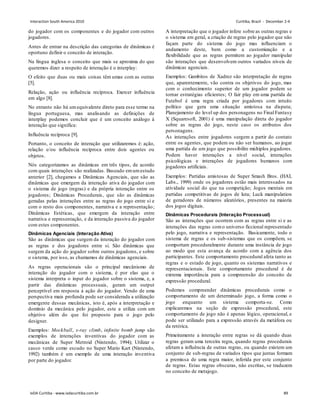 do jogador com os componentes e do jogador com outros
jogadores.
Antes de entrar na descrição das categorias de dinâmicas é
oportuno definir o conceito de interação.
Na língua inglesa o conceito que mais se aproxima do que
queremos dizer a respeito de interação é o interplay:
O efeito que duas ou mais coisas têm umas com as outras
[5].
Relação, ação ou influência recíproca. Exercer influência
em algo [8].
No entanto não há umequivalente direto para esse termo na
língua portuguesa, mas analisando as definições de
interplay podemos concluir que é um conceito análogo à
interação que significa:
Influência recíproca [9].
Portanto, o conceito de interação que utilizaremos é: ação,
relação e/ou influência recíproca entre dois agentes ou
objetos.
Nós categorizamos as dinâmicas em três tipos, de acordo
com quais interações são realizadas. Baseado emumestudo
anterior [2], chegamos a Dinâmicas Agenciais, que são as
dinâmicas que emergem da interação ativa do jogador com
o sistema de jogo (regras) e da própria interação entre os
jogadores; Dinâmicas Procedurais, que são as dinâmicas
geradas pelas interações entre as regras do jogo entre si e
com o resto dos componentes, narrativa e a representação;
Dinâmicas Estéticas, que emergem da interação entre
narrativa e representação, e da interação passiva do jogador
com estes componentes.
Dinâmicas Agenciais (Interação Ativa)
São as dinâmicas que surgem da interação do jogador com
as regras e dos jogadores entre si. São dinâmicas que
surgem da ação do jogador sobre outros jogadores, e sobre
o sistema, por isso, as chamamos de dinâmicas agenciais.
As regras operacionais são o principal mecânismo de
interação do jogador com o sistema, é por elas que o
sistema interpreta o input do jogador sobre o sistema, e, a
partir das dinâmicas processuais, geram um output
perceptível em resposta à ação do jogador. Vendo de uma
perspectiva mais profunda pode ser considerada a utilização
emergente dessas mecânicas, isto é, após a interpretação e
domínio da mecânica pelo jogador, este a utiliza com um
objetivo além do que foi proposto para o jogo pelo
designer.
Exemplos: Mockball, x-ray climb, infinite bomb jump são
exemplos de interações inventivas do jogador com as
mecânicas de Super Metroid (Nintendo, 1994); Utilizar o
casco verde como escudo no Super Mario Kart (Nintendo,
1992) também é um exemplo de uma interação inventiva
por parte do jogador.
A interpretação que o jogador infere sobre as outras regras e
o sistema em geral, a criação de regras pelo jogador que não
façam parte do sistema do jogo mas influenciam o
andamento deste, bem como a customização e a
flexibilidade que as regras permitem ao jogador manipular
são interações que desenvolvem outros variados níveis de
dinâmicas agenciais.
Exemplos: Gambitos de Xadrez são interpretação de regras
que, aparentemente, vão contra os objetivos do jogo, mas
com o conhecimento superior de um jogador podem se
tornar estratégias eficientes; O fair play em uma partida de
Futebol é uma regra criada por jogadores com intuito
político que gera uma situação amistosa na disputa;
Planejamento do level up dos personagens no Final Fantasy
X (Squaresoft, 2001) é uma manipulação direta do jogador
sobre as regras do jogo, neste caso os atributos dos
personagens.
As interações entre jogadores surgem a partir do contato
entre os agentes, que podem ou não ser humanos, ao jogar
uma partida de um jogo que possibilite múltiplos jogadores.
Podem haver interações a nível social, interações
psicológicas e interações de jogadores humanos com
jogadores artificiais.
Exemplos: Partidas amistosas de Super Smash Bros. (HAL
Labs., 1999) onde os jogadores estão mais interessados na
atividade social do que na competição; Jogos mentais em
partidas competitivas de jogos de luta; Luck manipulation
de geradores de números aleatórios, presentes na maioria
dos jogos digitais.
Dinâmicas Procedurais (Interação Processual)
São as interações que ocorrem com as regras entre si e as
interações das regras como universo ficcional representado
pelo jogo, narrativa e representação. Basicamente, todo o
sistema de regras e os sub-sistemas que os compõem, se
comportam proceduralmente durante uma instância de jogo
ao modo que esta avança de acordo com a agência dos
participantes. Este comportamento procedural afeta tanto as
regras e o estado de jogo, quanto os sistemas narrativos e
representacionais. Este comportamento procedural é de
extrema importância para a compreensão do conceito de
expressão procedural.
Podemos compreender dinâmicas procedurais como o
comportamento de um determinado jogo, a forma como o
jogo enquanto um sistema comporta-se. Como
explicaremos na seção de expressão procedural, este
comportamento de jogo não é apenas lógico, operacional, e
pode ser utilizado para a expressão através da metáfora ou
da retórica.
Primeiramente a interação entre regras se dá quando duas
regras geram uma terceira regra, quando regras procedurais
afetam a influência de outras regras, ou quando existem um
conjunto de sub-regras de variados tipos que juntas formam
a premissa de uma regra maior, inferida por este conjunto
de regras. Estas regras obscuras, nâo escritas, se traduzem
no conceito de metajogo.
Interaction South America 2010 Curitiba, Brazil - December 2-4
IxDA Curitiba - www.ixdacuritiba.com.br 89
 