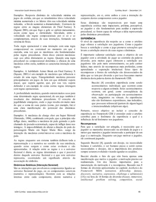 Exemplos: Resposta dinâmica de velocidade máxima em
jogos de corrida, em que os retardatários têm a velocidade
máxima aumentada e os líderes têm sua velocidade máxima
reduzida, a ﬁm de aumentar a dramaticidade; Contraste de
regras entre as magias elementais de Final Fantasy X
(Square 2001), em que fogo e gelo se opõem mutuamente,
assim como água e eletricidade; Gravidade, atrito e
velocidade são regras composicionais por si só e se
complementam, através de suas interações, formando um
sistema de física.
Toda regra operacional é uma interação com uma regra
composicional ou contextual no momento em que é
exercida, uma vez que as mecânicas são fundamentadas
pelas regras procedurais. Alem disso existem mecânicas
cujo uso afeta diretamente as regras. Quando uma regra
procedural ou composicional determina a eficácia de uma
mecânica sobre outra, também se caracteriza interação entre
regras.
Exemplos: A habilidade Armor Break em Final Fantasy X
(Square, 2001) é um exemplo de mecânica que inﬂuencia o
estado de uma regra; Triangularidade mecânica presente
principalmente em jogos de luta em que defender supera
atacar, que supera agarrar, que, por sua vez, supera
defender é um exemplo de como outras regras interagem
com regras operacionais.
A profundidade mecânica, quando existemmuitos usos para
uma determinada regra operacional, de um jogo também é
resultante das dinâmicas procedurais. O conceito de
jogabilidade emergente, onde o jogo resulta em muito mais
do que a soma de suas partes (como, por exemplo, Go) é
uma clara manifestação do potencial das dinâmicas
procedurais.
Exemplos: A mecânica de charge shot em Super Metroid
(Nintendo, 1994), combinada com pulo, que a princípio não
inﬂige dano, modiﬁca a mecânica de pulo gerando o pulo
chamado de pseudo-screwattack, capaz de inﬂigir dano nos
inimigos; A impossibilidade de alterar a direção do pulo do
personagem Mario em Super Mario Bros. surge da
interação da mecânica correr/mover-se com a mecânica de
pulo.
As regras enquanto um sistema também definem toda a
representação e a narrativa no sentido de sua existência,
quando estas surgem e como estas evoluem e são
apresentadas. A relação entre as regras e o o universo
ficcional é direta, as regras determinam o que é possível
dentro daquele universo ficcional e o que este universo
representa, cosntruindo um significado através da
associação de símbolos.
Dinâmicas Estéticas (Interação Sensível)
São as interações que envolvemos componentes ligados ao
universo ficcional do jogo, ou os componentes sensíveis
(narrativa e representação). Ocorrem com as relações
internas entre cada componente, dentre narrativa e
representação, em si, entre ambos e com a interação do
conjunto destes componentes como jogador.
Estas dinâmicas são responsáveis por trazer uma
experiência estética mais impactante, próxima, perceptível,
ao jogador e são fundamentais para auxiliar a expressão
procedural, se forem capaz de reforçar a idéia representada
pelas dinâmicas procedurais.
EXPERIÊNCIA
O nível de experiência diz respeito ao a como o artefato
jogo oferece a satisfação aos jogadores. Como o jogador
busca a satisfação e como o jogo promove sensações que
levam a satisfação através de suas regras e dinâmicas.
É importante salientar satisfação como o objetivo de um
jogador com a atividade de jogar ao contrário da palavra
diversão, pois muitos jogos oferecem a satisfação aos
jogadores não pelo mero entretenimento, ou pelo caráter
lúdico, mas através de recompensas mais profundas, como
aprendizado e superação intelectual. Estes tipos de
recompensas e fontes de satisfação são desassociados da
idéia que se tem por diversão e por isso buscamos manter
distância desta palavra dentro do framework CDE.
Buccini [4] considera experiência como sendo
acontecimentos individuais que ocorrem como
resposta a algum estímulo. Estes acontecimentos
ocorrem, em geral, como conseqüência da
observação ou participação em acontecimentos
reais, imaginários ou virtuais. As experiências
não são fenômenos espontâneos, mas induzidos,
que possuem referencial (partem de algum lugar)
e intencionalidade (objetivam algo).
Portanto, nosso objetivo ao incluir o conceito de
experiência no Framework CDE é entender onde o artefato
contribui para o fenômeno da experiência e qual é a
influência de tal fenômeno nos jogadores.
Recompensas
Para que a satisfação ser atingida, é necessário que o
jogador se mantenha interessado na atividade de jogar e o
motor que mantém o jogador interessado a participar de um
jogo é a motivação. Enquanto um jogo motivar o jogador,
ele continuará jogando.
Segundo Buccini [4], quando um desejo, ou necessidade
humana é satisfeito, o ser humano passa a sentir outras
necessidades e desejos, daí a importância dos produtos
sempre estarem evoluindo visando agradar os usuários.
Buccini elucida o fato de que não basta apenas uma
manifestação que motive o jogador; a motivação precisa ser
realimentada. Um dos fatores importantes para a
manutenção da motivação é a recompensa. Baseado nas 8
formas de diversão apresentadas no capítulo Aesthetics do
Framework MDA (sensation, fellowship, fantasy,
discovery, narrative, expression, challenge e submission)
[13] e na lista de 14 formas de diversão (beauty, immersion,
intellectual problem solving, competition, social
Interaction South America 2010 Curitiba, Brazil - December 2-4
IxDA Curitiba - www.ixdacuritiba.com.br 90
 