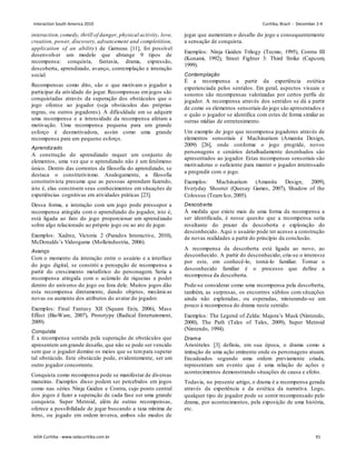 interaction,comedy, thrill of danger, physical activity, love,
creation, power, discovery, advancement and completition,
application of an ability) de Garneau [11], foi possível
desenvolver um modelo que abrange 9 tipos de
recompensa: conquista, fantasia, drama, expressão,
descoberta, aprendizado, avanço, contemplação e interação
social.
Recompensas como dito, são o que motivam o jogador a
participar da atividade do jogar. Recompensas emjogos são
conquistadas através da superação dos obstáculos que o
jogo oferece ao jogador (seja obstáculos das próprias
regras, ou outros jogadores). A dificuldade em se adquirir
uma recompensa e a intensidade da recompensa afetam a
motivação. Uma recompensa pequena para um grande
esforço é desmotivadora, assim como uma grande
recompensa para um pequeno esforço.
Aprendizado
A construção do aprendizado requer um conjunto de
elementos, uma vez que o aprendizado não é um fenômeno
único. Dentro das correntes da filosofia do aprendizado, se
destaca o construtivismo. Analogamente, a filosofia
construtivista presume que as pessoas aprendam fazendo,
isto é, elas constroem seus conhecimentos em situações de
experiências cognitivas em atividades práticas [23].
Dessa forma, a interação com um jogo pode pressupor a
recompensa atingida com o aprendizado do jogador, isto é,
está ligada ao fato do jogo proporcionar um aprendizado
sobre algo relacionado ao próprio jogo ou ao ato de jogar.
Exemplos: Xadrez, Victoria 2 (Paradox Interactive, 2010),
McDonalds’s Videogame (Molleindustria, 2006).
Avanço
Com o momento da interação entre o usuário e a interface
do jogo digital, se constrói a percepção de recompensa a
partir do crescimento metafórico do personagem. Seria a
recompensa atingida com o acúmulo de riquezas e poder
dentro do universo do jogo ou fora dele. Muitos jogos dão
esta recompensa diretamente, dando objetos, mecânicas
novas ou aumento dos atributos do avatar do jogador.
Exemplos: Final Fantasy XII (Square Enix, 2006), Mass
Effect (BioWare, 2007), Prototype (Radical Entertainment,
2009).
Conquista
É a recompensa sentida pela superação de obstáculos que
apresentem umgrande desafio, que não se pode ser vencido
sem que o jogador domine os meios que se tempara superar
tal obstáculo. Este obstáculo pode, evidentemente, ser um
outro jogador concorrente.
Conquista como recompensa pode se manifestar de diversas
maneiras. Exemplos disso podem ser percebidos em jogos
como nas séries Ninja Gaiden e Contra, cujo ponto central
dos jogos é fazer a superação de cada fase ser uma grande
conquista. Super Metroid, além de outras recompensas,
oferece a possibilidade de jogar buscando a taxa mínima de
itens, ou jogado em ordem inversa, ambos são modos de
jogar que aumentam o desafio do jogo e consequentemente
a sensação de conquista.
Exemplos: Ninja Gaiden Trilogy (Tecmo, 1995), Contra III
(Konami, 1992), Street Fighter 3: Third Strike (Capcom,
1999).
Contemplação
É a recompensa a partir da experiência estética
experienciada pelos sentidos. Em geral, aspectos visuais e
sonoros são recompensas valorizadas por certos perfis de
jogador. A recompensa através dos sentidos se dá a partir
de como os elementos sensoriais do jogo são apresentados e
o quão o jogador se identifica com estes de forma similar as
outras mídias de entretenimento.
Um exemplo de jogo que recompensa jogadores através de
elementos sensoriais é Machinarium (Amanita Design,
2009) [26], onde conforme o jogo progride, novos
personagens e cenários detalhadamente desenhados são
apresentados ao jogador. Estas recompensas sensoriais são
motivadoras o suficiente para manter o jogador interessado
a progredir com o jogo.
Exemplos: Machinarium (Amanita Design, 2009),
Everyday Shooter (Quesay Games, 2007), Shadow of the
Colossus (Team Ico, 2005).
Descoberta
À medida que existe mais de uma forma da recompensa a
ser identificada, é nesse quesito que a recompensa seria
resultante do prazer da descoberta e exploração do
desconhecido. Aqui o usuário pode ter acesso a construção
de novas realidades a partir do princípio da conclusão.
A recompensa da descoberta está ligada ao novo, ao
desconhecido. A partir do desconhecido, cria-se o interesse
por este, em conhecê-lo, torná-lo familiar. Tornar o
desconhecido familiar é o processo que define a
recompensa da descoberta.
Pode-se considerar como uma recompensa pela descoberta,
também, as surpresas, os encontros súbitos com situações
ainda não exploradas, ou esperadas, misturando-se um
pouco à recompensa do drama neste sentido.
Exemplos: The Legend of Zelda: Majora’s Mask (Nintendo,
2000), The Path (Tales of Tales, 2009), Super Metroid
(Nintendo, 1994).
Drama
Aristóteles [3] definiu, em sua época, o drama como a
imitação de uma ação eminente onde os personagens atuam.
Encadeados segundo uma ordem previamente criada,
representam um evento que é uma relação de ações e
acontecimentos demonstrando situações de causa e efeito.
Todavia, no presente artigo, o drama é a recompensa gerada
através da experiência e da estética da narrativa. Logo,
qualquer tipo de jogador pode se sentir recompensado pelo
drama, por acontecimentos, pela exposição de uma história,
etc.
Interaction South America 2010 Curitiba, Brazil - December 2-4
IxDA Curitiba - www.ixdacuritiba.com.br 91
 