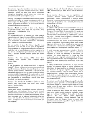 Dessa forma, é possível identificar uma forma dos jogos
recompensarem o jogador sistematicamente com o drama,
separando trechos de jogo com breves sequências
cinemáticas (animações) ou de textos que expõem um
pouco mais o enredo que acompanha o jogo.
Para que a recompensa narrativa possa ser quantificada em
resultados, o jogador ao interagir com a narrativa, deve se
interessar por esta. Porém, para o presente estudo, não será
focado em qual tipo de narrativa ou técnicas são mais ou
menos eficazes como recompensas.
Exemplos: Metal Gear Solid 4: Guns of the Patriots
(Kojima Productions, 2008), Silent Hill 2 (Konami, 2001),
Final Fantasy Tactics (Square, 1997).
Expressão
É a recompensa atingida ao utilizar o jogo como forma de
expressão pessoal. Alguns jogos possibilitamque o jogador
faça as escolhas dentro do universo do jogo de acordo com
suas preferências. Em outras circunstâncias, possibilitam
que o usuário crie conteúdo para o jogo.
Em uma partida do jogo The Sims, o jogador pode
personalizar o lar dos sims ao seu gosto. O jogo Guitar
Hero permite que os jogadores interajam com suas músicas
preferidas, seja as que vêm inclusas no jogo original ou as
que podem ser adquiridas posteriormente. Em ambos os
casos, é possível adquirir conteúdo gerado por outros
usuários.
Exemplos: The Sims (Maxis, 2000), Guitar Hero
(Harmonix Music Systems, 2005), Audiosurf (Dylan
Fitterer, 2008).
Fantasia
É uma recompensa que premia quem busca a fuga da
realidade. Jogos produzem esta recompensa através da
imersão no universo ficcional. Essa imersão pode ser tanto
sensorial quanto interativa, fortalecendo a sensação de que
o jogador está dentro do jogo ou que o jogador é o próprio
avatar controlado. Qualquer perfil de jogador pode se sentir
recompensado pelo simulacro gerado por um jogo imersivo,
mas exploradores e sobreviventes buscam com maior
frequência este tipo de recompensa.
Exemplos: The Elder Scrolls IV: Oblivion (Bethesda Game
Studios, 2006), Zeno Clash (ACE Team, 2009), Crysis
(Crytek Frankfurt, 2008).
Interação Social
Alguns jogos digitais disponibilizam um vasto universo de
interação entre os jogadores. Nesses casos, é possível
estabelecer uma complexa rede de contatos. Essas relações
possuem seus códigos de conduta frequentemente tão ou
mais complexos que as relações interpessoais feitas no
mundo real. Essa forma de explorar novos contatos sociais
seria a recompensa através da interação social trazida por
uma atividade.
Exemplos: World of Warcraft (Blizzard Entertainment,
2004), Farmville (Zynga, 2009), Mario Party 8 (Nintendo,
2007).
Dessa maneira, observa-se que as experiências de
conquista, fantasia, drama, expressão, descoberta,
aprendizado, avanço, contemplação e interação social,
formam as estruturas de recompensas que contribuem para
a motivação dos jogadores com a atividade, bem como com
a obtenção da satisfação.
Canais de Conforto
O que esta sendo apresentado nós apresentamos aqui nesse
artigo como canais de conforto é uma adaptação da
Teoria do Fluxo de Mihaly Csikszentmihalyi [6], teoria esta
que defende que o estado emocional de uma pessoa ao
executar uma atividade depende da habilidade que a pessoa
tem sobre a execução desta atividade e a dificuldade que a
atividade exige para ser completada.
Dependendo destes dois fatores, diversos estados mentais
podem ser atingidos, durnte uma atividade, sendo o mais
importante deles, o de Fluxo, atingido ao se executar uma
atividade onde o participante tem uma grande habilidade e
para completá-la e há uma grande dificuldade imposta [7].
A teoria inicial, que apenas procurava entender o fluxo, foi
expandida, encontrando outros estados emocionais
conforme os níveis de habilidade e dificuldade são
exigidos. No nosso framework, a teoria do fluxo
compreende como o jogo cria um ambiente de conforto ao
dar ao jogador habilidades através da jogabilidade ou treino
e ao mesmo tempo lança desafios de diferentes níveis a este
jogador.
O balanço da habilidade, que no caso de jogos pode ser
reduzida ou ampliada através de regras (facilidades ou
dificuldades de jogabilidade) e da dificuldade apresentada
(os obstáculos do jogo que impedem o jogador de atingir
seu objetivo) ajudam a criar um estado mental para o
jogador durante a atividade. Este estado mental deve ser
confortável ao jogador. Confortável no sentido de ser um
estado mental que o jogador busca coma atividade, não que
este deva ser positivo.
Este estado mental confortável depende do perfil de jogador
e de como o jogo apresenta seu universo ficcional, porém,
um jogador que não se sente confortável dentro do estado
mental promovido pelo jogo, perderá o interesse pela
atividade e abandonará o jogo.
Dentro da teoria do fluxo, existem oito estados mentais,
todos estes estados mentais podem ser produzidos por um
jogo ao balancear habilidade do jogador e desafios
impostos. São eles: Apatia, Tédio, Apreensão,
Relaxamento, Ansiedade, Controle, Exaltação, Fluxo [6].
Obviamente cabe ao designer buscar os canais mais
positivos ou canais onde os jogadores daquele determinado
jogo se sentirão confortáveis.
Interaction South America 2010 Curitiba, Brazil - December 2-4
IxDA Curitiba - www.ixdacuritiba.com.br 92
 