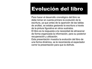 Evolución del libro
Para hacer el desarrollo cronológico del libro se
debe tomar en cuenta primero la evolución de la
escritura, ya que antes de la aparición de las tablas
de arcillas, se estaba gestando la escritura a través
de la pintura figurativa en otros sustratos.
El libro es la respuesta a la necesidad de almacenar
de forma organizada la información, para su posterior
recuperación y utilización.
Esta presentación muestra la evolución del libro de
una forma dinámica, se le recomienda al espectador
correr la presentación para que la disfrute.
 