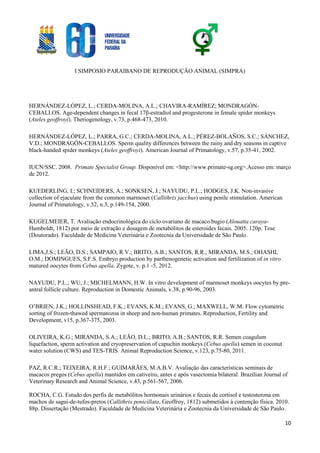 I SIMPOSIO PARAIBANO DE REPRODUÇÃO ANIMAL (SIMPRA)
10
HERNÁNDEZ-LÓPEZ, L.; CERDA-MOLINA, A.L.; CHAVIRA-RAMÍREZ; MONDRAGÓN-
CEBALLOS. Age-dependent changes in fecal 17β-estradiol and progesterone in female spider monkeys
(Ateles geoffroyi). Theriogenology, v.73, p.468-473, 2010.
HERNÁNDEZ-LÓPEZ, L.; PARRA, G.C.; CERDA-MOLINA, A.L.; PÉREZ-BOLAÑOS, S.C.; SÁNCHEZ,
V.D.; MONDRAGÓN-CEBALLOS. Sperm quality differences between the rainy and dry seasons in captive
black-handed spider monkeys (Ateles geoffroyi). American Journal of Primatology, v.57, p.35-41, 2002.
IUCN/SSC. 2008. Primate Specialist Group. Disponível em: <http://www.primate-sg.org>.Acesso em: março
de 2012.
KUEDERLING, I.; SCHNEIDERS, A.; SONKSEN, J.; NAYUDU, P.L.; HODGES, J.K. Non-invasive
collection of ejaculate from the common marmoset (Callithrix jacchus) using penile stimulation. American
Journal of Primatology, v.52, n.3, p.149-154, 2000.
KUGELMEIER, T. Avaliação endocrinológica do ciclo ovariano de macaco bugio (Alouatta caraya-
Humboldt, 1812) por meio de extração e dosagem de metabólitos de esteroides fecais. 2005. 120p. Tese
(Doutorado). Faculdade de Medicina Veterinária e Zootecnia da Universidade de São Paulo.
LIMA,J.S.; LEÃO, D.S.; SAMPAIO, R.V.; BRITO, A.B.; SANTOS, R.R.; MIRANDA, M.S.; OHASHI,
O.M.; DOMINGUES, S.F.S. Embryo production by parthenogenetic activation and fertilization of in vitro
matured oocytes from Cebus apella. Zygote, v. p.1 -5, 2012.
NAYUDU, P.L.; WU, J.; MICHELMANN, H.W. In vitro development of marmoset monkeys oocytes by pre-
antral follicle culture. Reproduction in Domestic Animals, v.38, p.90-96, 2003.
O’BRIEN, J.K.; HOLLINSHEAD, F.K.; EVANS, K.M.; EVANS, G.; MAXWELL, W.M. Flow cytometric
sorting of frozen-thawed spermatozoa in sheep and non-human primates. Reproduction, Fertility and
Development, v15, p.367-375, 2003.
OLIVEIRA, K.G.; MIRANDA, S.A.; LEÃO, D.L.; BRITO, A.B.; SANTOS, R.R. Semen coagulum
liquefaction, sperm activation and cryopreservation of capuchin monkeys (Cebus apella) semen in coconut
water solution (CWS) and TES-TRIS. Animal Reproduction Science, v.123, p.75-80, 2011.
PAZ, R.C.R.; TEIXEIRA, R.H.F.; GUIMARÃES, M.A.B.V. Avaliação das características seminais de
macacos pregos (Cebus apella) mantidos em cativeiro, antes e após vasectomia bilateral. Brazilian Journal of
Veterinary Research and Animal Science, v.43, p.561-567, 2006.
ROCHA, C.G. Estudo dos perfis de metabólitos hormonais urinários e fecais de cortisol e testosterona em
machos de sagui-de-tufos-pretos (Callithrix penicillata, Geoffroy, 1812) submetidos à contenção física. 2010.
88p. Dissertação (Mestrado). Faculdade de Medicina Veterinária e Zootecnia da Universidade de São Paulo.
 