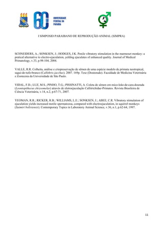 I SIMPOSIO PARAIBANO DE REPRODUÇÃO ANIMAL (SIMPRA)
11
SCHNEIDERS, A.; SONKSEN, J.; HODGES, J.K. Penile vibratory stimulation in the marmoset monkey: a
pratical alternative to electro-ejaculation, yelding ejaculates of enhanced quality. Journal of Medical
Primatology, v.33, p.98-104, 2004.
VALLE, R.R. Colheita, análise e criopreservação de sêmen de uma espécie modelo de primata neotropical,
sagui-de-tufo-branco (Callithrix jacchus). 2007. 169p. Tese (Doutorado). Faculdade de Medicina Veterinária
e Zootecnia da Universidade de São Paulo.
VIDAL, F.D.; LUZ, M.S.; PINHO, T.G.; PISSINATTI, A. Coleta de sêmen em mico-leão-de-cara-dourada
(Leontopithecus chrysomelas) através de eletroejaculação Callitrichidae-Primates. Revista Brasileira de
Ciência Veterinária, v.14, n.2, p.67-71, 2007.
YEOMAN, R.R.; RICKER, R.B.; WILLIAMS, L.E.; SONKSEN, J.; ABEE, C.R. Vibratory stimulation of
ejaculation yields increased motile spermatozoa, compared with electroejaculation, in squirrel monkeys
(Saimiri boliviensis). Contemporary Topics in Laboratory Animal Science, v.36, n.1, p.62-64, 1997.
 
