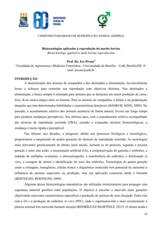 I SIMPOSIO PARAIBANO DE REPRODUÇÃO ANIMAL (SIMPRA)
12
Biotecnologias aplicadas à reprodução do macho bovino
Biotechnology applied to male bovine reproduction
Prof. Dr. Ivo Pivato1
1
Faculdade de Agronomia e Medicina Veterinária - Universidade de Brasília – UnB, Brasília/DF. E-
mail: pivato@unb.br
INTRODUÇÃO
A domesticação dos animais de companhia e dos destinados a alimentação, inevitavelmente
levou a esforços para controlar sua reprodução com objetivos distintos. Nos destinados à
alimentação, a busca sempre é orientada para animais que se destacam em maior produção de carne,
leite, lã ou outros artigos úteis ao homem. Para os animais de companhia, a ênfase é na perpetuação
daqueles que tem determinadas habilidades e características desejáveis (BASRUR; KING, 2005). No
passado, o acasalamento seletivo dos animais acontecia de forma natural, levava um longo tempo
para produzir mudanças perceptíveis. Nos últimos anos, com o acasalamento seletivo acompanhado
das técnicas de reprodução assistida (TRA), somado a avançadas técnicas biotecnológicas, a
mudança é muito rápida e perceptível.
Nas últimas seis décadas, o progresso obtido nos processos biológicos e tecnológicos,
proporcionou o surgimento de quatro gerações de técnicas de reprodução assistida. As tecnologias
mais relevantes geneticamente do último meio século, incluem as de primeira, segunda e terceira
geração e entre elas estão: a inseminação artificial (IA), a criopreservação de gametas e embriões, a
indução de múltiplas ovulações, a ultrassonografia, a transferência de embriões, a fertilização in
vitro, a sexagem de sêmen e identificação do sexo dos embriões. Tecnologias de quarta geração
como a clonagem, transgênese, células tronco e diagnóstico molecular tem potencial de aumentar a
influência de animais superiores na produção, mas sua aplicação comercial ainda é limitada
(BERTOLINI; BERTOLINI, 2009).
Algumas destas biotecnologias reprodutivas são utilizadas rotineiramente para propagar com
segurança material genético entre populações. O objetivo é encurtar o intervalo entre gerações
objetivando selecionar características especificas e produção de animais do sexo desejado. Entre elas
está a IA e a produção de embriões in vitro (PIV), onde o espermatozoide e mais recentemente o
plasma seminal tem merecido bastante atenção (RODRÍGUEZ-MARTÍNEZ, 2013). O sêmen ainda é
 