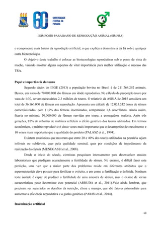 I SIMPOSIO PARAIBANO DE REPRODUÇÃO ANIMAL (SIMPRA)
13
o componente mais barato da reprodução artificial, o que explica a dominância da IA sobre qualquer
outra biotecnologia.
O objetivo deste trabalho é colocar as biotecnologias reprodutivas sob o ponto de vista do
macho, visando mostrar alguns aspectos de vital importância para melhor utilização e sucesso das
TRA.
Papel e importância do touro
Segundo dados do IBGE (2013) a população bovina no Brasil é de 211.764.292 animais.
Destes, em torno de 70.000.000 são fêmeas em idade reprodutiva. No cálculo da proporção touro por
vaca de 1:30, seriam necessários 2,3 milhões de touros. O relatório da ASBIA de 2015 considera um
total de 56.160.000 de fêmeas em reprodução. Apresenta um cálculo de 12.035.332 doses de sêmen
comercializadas, com 11,9% das fêmeas inseminadas, computando 1,8 dose/fêmea. Ainda assim,
ficaria no mínimo, 50.000.000 de fêmeas servidas por touro, a esmagadora maioria. Após três
gerações, 87% do rebanho de matrizes refletem o efeito genético dos touros utilizados. Em termos
econômicos, o mérito reprodutivo é cinco vezes mais importante que o desempenho de crescimento e
10 vezes mais importante que a qualidade do produto (PALASZ et al., 1994).
Existem estatísticas que mostram que entre 20 e 40% dos touros utilizados na pecuária sejam
inférteis ou subférteis, quer pela qualidade seminal, quer por condições de impedimento da
realização da cópula (MENEGASSI et al., 2008).
Desde o início do século, cientistas pesquisam intensamente para desenvolver ensaios
laboratoriais que predigam acuradamente a fertilidade do sêmen. No entanto, é difícil fazer esta
predição, uma vez que a maior parte dos problemas reside em diferentes atributos que o
espermatozoide deve possuir para fertilizar o ovócito, e em como a fertilização é definida. Nenhum
teste isolado é capaz de predizer a fertilidade de uma amostra de sêmen, mas o exame de várias
características pode determinar este potencial (ARRUDA et al., 2011).Vale ainda lembrar, que
precisam ser superados os desafios da nutrição, clima e manejo, que são fatores primordiais para
aumentar a eficiência reprodutiva e o ganho genético (PARISI et al., 2014).
Inseminação artificial
 