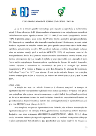 I SIMPOSIO PARAIBANO DE REPRODUÇÃO ANIMAL (SIMPRA)
14
A IA foi a primeira grande biotecnologia com impacto na reprodução e melhoramento
animal. O desenvolvimento da IA foi acompanhado pela pesquisa, o que estimulou uma explosão de
conhecimento na área de reprodução animal (FOOTE, 1999). É uma técnica de reprodução assistida
(TRA) de primeira geração, usada a mais de 200 anos. Existe a estimativa que aproximadamente
50% do aumento na produção de leite observado nos países desenvolvidos durante a segunda metade
do século 20, possam ser atribuídos somente pelo ganho genético obtido com a difusão da IA sobre a
reprodução convencional e os outros 50% devido as melhoras no sistema de produção, incluindo
saúde do rebanho, manejo geral e nutrição (GORDON, 1993). O surgimento comercial das
prostaglandinas na década de 70 permitiu o desenvolvimento de sistemas de controle do estro, o que
facilitou a incorporação da IA e redução do trabalho e tempo despendido com a detecção de estro.
Com o melhor entendimento da endocrinologia reprodutiva das fêmeas, foi possível desenvolver
sistemas eficientes e econômicos de sincronização do estro e da ovulação, que permitiu
predeterminar a IA e eliminar a detecção de estro. Esta biotécnica foi chamada de Inseminação
Artificial em Tempo Fixo (IATF), que além de eficiente na sincronização do estro e da ovulação é
utilizada também para induzir a ciclicidade de animais em anestro (BERTOLINI; BERTOLINI,
2009).
Sêmen sexado
A seleção do sexo em animais domésticos é altamente desejável. A sexagem de
espermatozoides tem valor econômico significativo nos animais de interesse zootécnico com aptidão
para produção de leite ou carne e em sistemas em que a produtividade é favorecida pela progênie de
um dos sexos. O conteúdo de DNA foi a única diferença estabelecida e validada cientificamente em
que se basearam o desenvolvimento de métodos para a separação eficiente de espermatozoides X ou
Y in vitro (HOSSEPIAN de LIMAet al., 2011).
A tecnologia de sexagem de espermatozoides de Beltsville, que se baseia na separação dos
espermatozoides corados em citômetro de fluxo, proporcionou o nascimento de milhares de animais
domésticos com sexo selecionado (RODRIGUEZ-MARTINEZ;PEÑA VEGA, 2013).O sêmen
sexado tem menor concentração espermática por dose (entre 2 a 3 milhões de espermatozoides) que
o sêmen convencional. Por esta razão e pela possibilidade dos efeitos negativos no processo de
 