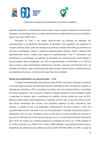 I SIMPOSIO PARAIBANO DE REPRODUÇÃO ANIMAL (SIMPRA)
15
separação espermática, a fertilidade do sêmen sexado é menor, quando comparada ao convencional.
Entretanto, esta tecnologia está em constante aprimoramento visando melhorar as taxas de prenhez e
reduzir custos (De VRIES, 2015).
Hossepian de Lima e sua equipe desenvolveram um processo de separação dos
espermatozoides X em gradientes descontínuos de densidade. Estes gradientes são compostos de
soluções isotônicas feitas a partir de substâncias de partículas coloidais (Percoll®) que permitem, em
uma única centrifugação, separar as impurezas (espermatozoides imaturos, células e bactérias) dos
espermatozoides viáveis e, dentre estes, separar os espermatozoides X dos Y. Utilizando-se esta
metodologia de centrifugação em gradiente de densidade dos espermatozoides recém-colhidos é
possível produzir doses enriquecidas com 70% de espermatozoides X (OLIVEIRA et al., 2011).O
sêmen sexado já está comercialmente disponível no mercado, entretanto esta biotécnica deve ser
utilizada com critérios, exige conhecimento para saber em quais animais utilizar e cuidado minucioso
na manipulação das doses e na técnica de IA, para obter bons resultados.
Injeção intracitoplasmática de espermatozoides – ICSI
A injeção intracitoplasmática de espermatozoides (ICSI) é uma técnica utilizada em humanos
e em várias espécies animais. Sua aplicação está bem consolidada na TRA em humanos e poderia ser
utilizada para intensificar a PIV, na produção de animais com sexo pré-determinado e na produção
de animais transgênicos. Até o momento, conforme a literatura disponível, poucos trabalhos relatam
o nascimento de bezerros após a transferência de embriões bovinos obtidos por meio de ICSI.
Inúmeros fatores podem afetar diretamente os resultados da ICSI, uma vez que esta técnica envolve
uma intensa manipulação dos ovócitos, com constantes mudanças de meio, deixando-os mais
expostos a variações de pH e de temperatura. Diferentemente de outras espécies, a ICSI com
espermatozoides bovinos raramente leva à sua descondensação e formação de pronúcleo durante o
subsequente cultivo in vitro. Atualmente, pouco se sabe sobre os eventos celulares que ocorrem no
processo de fertilização de ovócitos bovinos para que ocorra o correto desenvolvimento embrionário
após a ICSI. De acordo com a literatura disponível, os trabalhos de Goto et al., (1990), Hamano et
al., (1999), Horiuchi et al., (2002) e Wei e Fukui, (2002) relataram o nascimento de bezerros após a
transferência de embriões bovinos obtidos por meio de ICSI (MATOS, 2004). Em 2005, a equipe de
 