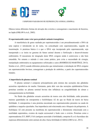 I SIMPOSIO PARAIBANO DE REPRODUÇÃO ANIMAL (SIMPRA)
16
Oikawa testou diferentes formas de ativação dos ovócitos e conseguiram o nascimento de bezerros,
no Japão (OIKAWA et al., 2005).
O espermatozoide como vetor para produzir animais transgênicos
A transferência de genes mediada por espermatozoides é um procedimentoonde o DNA de
uma espécie é introduzido no de outra, via coincubação com espermatozoides, seguido da
inseminação. A premissa básica é o que o DNA seja incorporado pelo espermatozoide, seja
transportado e se insira no genoma do futuro animal durante a fertilização e desenvolvimento
embrionário. O mecanismo de integração deste DNA exógeno ainda é controverso e não bem
entendido. No entanto o método é visto como prático, pois evita a necessidade de cirurgia,
manipulação embrionária ou equipamentos sofisticados e caros (RODRÍGUEZ-MARTÍNEZ, 2013).
Simões et al., (2012) usando diferentes protocolos que mimetizaram a introdução de DNA exógeno
em espermatozoides bovinos, conseguiram a produção de embriões, a partir dos espermatozoides
tratados.
A importância do plasma seminal
O plasma seminal é composto principalmente pela mistura das secreções das glândulas
acessórias reprodutivas do macho. Entretanto, parte dele vem das secreções epididimárias.Várias
proteínas contidas no plasma seminal bovino têm influência na congelabilidade do sêmen e
consequentemente na fertilidade.
No fluido das glândulas sexuais acessórias de touros com alta fertilidade, estão presentes
maiores quantidades de osteopontina e fosfofolipase A2 do que no fluido de touros de baixa
fertilidade. A osteopontina é uma proteína encontrada nos espermatozoides presentes na cauda do
epidídimo e naqueles ejaculados. Sua importância está relacionada com o bloqueio da polispermia. A
fosfolipase A2 está presente na membrana do espermatozoide e diretamente relacionada com a
motilidade espermática, eventos da reação acrossomal e fusão com o ovócito. Proteínas como a
espermoadesina Z13, BSP5, FAA (antígeno associado à fertilidade), catepsina D, α-L-fucosidase são
expressas diferentemente entre animais de alta e baixa fertilidade (CABALLERO et al., 2011).
 