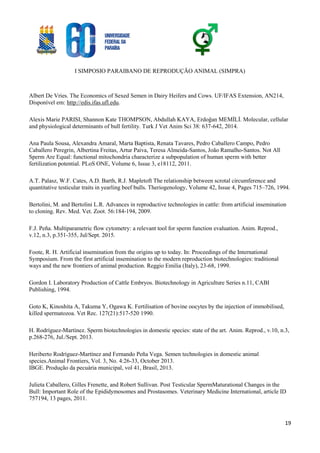 I SIMPOSIO PARAIBANO DE REPRODUÇÃO ANIMAL (SIMPRA)
19
Albert De Vries. The Economics of Sexed Semen in Dairy Heifers and Cows. UF/IFAS Extension, AN214,
Disponível em: http://edis.ifas.ufl.edu.
Alexis Marie PARISI, Shannon Kate THOMPSON, Abdullah KAYA, Erdoğan MEMİLİ. Molecular, cellular
and physiological determinants of bull fertility. Turk J Vet Anim Sci 38: 637-642, 2014.
Ana Paula Sousa, Alexandra Amaral, Marta Baptista, Renata Tavares, Pedro Caballero Campo, Pedro
Caballero Peregrin, Albertina Freitas, Artur Paiva, Teresa Almeida-Santos, João Ramalho-Santos. Not All
Sperm Are Equal: functional mitochondria characterize a subpopulation of human sperm with better
fertilization potential. PLoS ONE, Volume 6, Issue 3, e18112, 2011.
A.T. Palasz, W.F. Cates, A.D. Barth, R.J. Mapletoft The relationship between scrotal circumference and
quantitative testicular traits in yearling beef bulls. Theriogenology, Volume 42, Issue 4, Pages 715–726, 1994.
Bertolini, M. and Bertolini L.R. Advances in reproductive technologies in cattle: from artificial insemination
to cloning. Rev. Med. Vet. Zoot. 56:184-194, 2009.
F.J. Peña. Multiparametric flow cytometry: a relevant tool for sperm function evaluation. Anim. Reprod.,
v.12, n.3, p.351-355, Jul/Sept. 2015.
Foote, R. H. Artificial insemination from the origins up to today. In: Proceedings of the International
Symposium. From the first artificial insemination to the modern reproduction biotechnologies: traditional
ways and the new frontiers of animal production. Reggio Emilia (Italy), 23-68, 1999.
Gordon I. Laboratory Production of Cattle Embryos. Biotechnology in Agriculture Series n.11, CABI
Publishing, 1994.
Goto K, Kinoshita A, Takuma Y, Ogawa K. Fertilisation of bovine oocytes by the injection of immobilised,
killed spermatozoa. Vet Rec. 127(21):517-520 1990.
H. Rodríguez-Martínez. Sperm biotechnologies in domestic species: state of the art. Anim. Reprod., v.10, n.3,
p.268-276, Jul./Sept. 2013.
Heriberto Rodríguez-Martínez and Fernando Peña Vega. Semen technologies in domestic animal
species.Animal Frontiers, Vol. 3, No. 4:26-33, October 2013.
IBGE. Produção da pecuária municipal, vol 41, Brasil, 2013.
Julieta Caballero, Gilles Frenette, and Robert Sullivan. Post Testicular SpermMaturational Changes in the
Bull: Important Role of the Epididymosomes and Prostasomes. Veterinary Medicine International, article ID
757194, 13 pages, 2011.
 