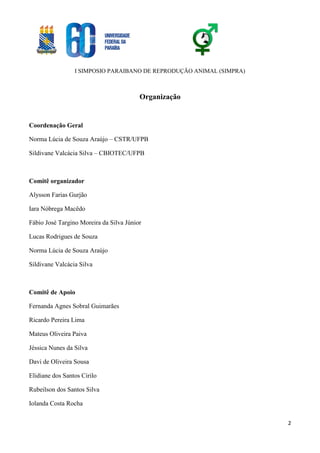 I SIMPOSIO PARAIBANO DE REPRODUÇÃO ANIMAL (SIMPRA)
2
Organização
Coordenação Geral
Norma Lúcia de Souza Araújo – CSTR/UFPB
Sildivane Valcácia Silva – CBIOTEC/UFPB
Comitê organizador
Alysson Farias Gurjão
Iara Nóbrega Macêdo
Fábio José Targino Moreira da Silva Júnior
Lucas Rodrigues de Souza
Norma Lúcia de Souza Araújo
Sildivane Valcácia Silva
Comitê de Apoio
Fernanda Agnes Sobral Guimarães
Ricardo Pereira Lima
Mateus Oliveira Paiva
Jéssica Nunes da Silva
Davi de Oliveira Sousa
Elidiane dos Santos Cirilo
Rubeilson dos Santos Silva
Iolanda Costa Rocha
 