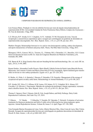 I SIMPOSIO PARAIBANO DE REPRODUÇÃO ANIMAL (SIMPRA)
20
Luis Fonseca Matos. Produção in vitro de embriões bovinos por meio da injeção intracitoplasmática de
espermatozóide (ICSI). Universidade Estadual do Norte Fluminense Darcy Ribeiro, Campos dos Goytacazes -
RJ, Tese de doutorado, 133pg, 2004.
L.Z. Oliveira, R.P. Arruda, E.C.C. Celeghini, A.F.C. Andrade, V.F.M. Hossepian de Lima. Taxa de
recuperação e características espermáticas após a sexagem por centrifugação em gradiente de densidade em
espermatozoides descongelados. Rev. Bras. Reprod. Anim., v.35, n.1, p.41-48, jan./mar. 2011.
Matthew Douglas. Relationships between in vivo and in vitro heterospermic ranking, embryo development,
and sperm characteristcs of holstein and jersey bulls. Thesis, The Ohio State University, 143pg, 2013.
Menegassi, S.R.O., Canozzi, M.E.A., Teixeira, J.L., Fishman, M.S., Christofari, L.F., Barcellos, J.O.J. Causas
físicas de descarte de touros no RS. In: Anais do Congresso Brasileiro de Medicina Veterinária, p.36,
Gramado, RS, 2008.
P.K. Basrur & W.A. King Genetics then and now breeding the best and biotechnology. Rev. sci. tech. Off. int.
Epiz., 24 (1), 31-49, 2005.
Renata Simões, Alessandra Corallo Nicacio, Mario Binelli, Fabiola Freitas de Paula-Lopes,Marcella Pecora
Milazzotto, José Antonio Visintin and Mayra Elena Ortiz D’Ávila Assumpção. Sperm-mediated gene transfer:
effect on bovine in vitro embryo production. Zygote vol 21, pp. 325–329, 2012.
R. Muiño, A.I. Peña, L.A. Quintela, J. Becerra, P. Herradón, F.H. Gonzalez. Management of the storage of
cryopreserved sperm on dairy cattle farms. Biotechnology in Animal Husbandry 31 (1), p 85-100, 2015.
R.P. Arruda, D.F. Silva, F.J. Affonso, K.M. Lemes, J.D. Jaimes, E.C.C. Celeghini, M.A. Alonso, H.F.
Carvalho, L.Z. Oliveira, J. Nascimento. Métodos de avaliação da morfologia e função espermática: momento
atual e desafios futuros. Rev. Bras. Reprod. Anim., v.35, n.2, p.145-151, abr./jun. 2011.
Thomas E. Spencer, Peter J. Hansen, John B. Cole, Joseph Dalton, and Holly Neibergs. Dairy Cattle
Reproduction Conference, Salt Lake City, UT, 2014.
T. Oikawa, N. Takada, T. Kikuchia, T. Numabe, M. Takenaka, T. Horiuchi. Evaluation of activation
treatments for blastocyst production and birth of viable calves following bovine intracytoplasmic sperm
injection. Animal Reproduction Science, Volume 86, Issues 3–4, April, Pages 187–194, 2005.
Vera Fernanda Martins Hossepian de Lima, Carlos Alberto Moreira-Filho, Aline Costa de Lucio, Max Vitória
Resende. Sexagem de espermatozoides bovinos por centrifugação em gradiente descontínuo de densidade de
Percoll. R. Bras. Zootec., v.40, n.8, p.1680-1685, 2011.
 