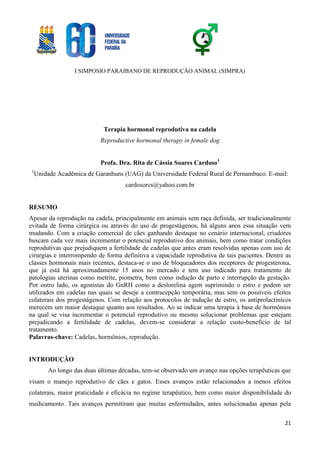 I SIMPOSIO PARAIBANO DE REPRODUÇÃO ANIMAL (SIMPRA)
21
Terapia hormonal reprodutiva na cadela
Reproductive hormonal therapy in female dog
Profa. Dra. Rita de Cássia Soares Cardoso1
1
Unidade Acadêmica de Garanhuns (UAG) da Universidade Federal Rural de Pernambuco. E-mail:
cardosorcs@yahoo.com.br
RESUMO
Apesar da reprodução na cadela, principalmente em animais sem raça definida, ser tradicionalmente
evitada de forma cirúrgica ou através do uso de progestágenos, há alguns anos essa situação vem
mudando. Com a criação comercial de cães ganhando destaque no cenário internacional, criadores
buscam cada vez mais incrementar o potencial reprodutivo dos animais, bem como tratar condições
reprodutivas que prejudiquem a fertilidade de cadelas que antes eram resolvidas apenas com uso de
cirurgias e interrompendo de forma definitiva a capacidade reprodutiva de tais pacientes. Dentre as
classes hormonais mais recentes, destaca-se o uso de bloqueadores dos receptores de progesterona,
que já está há aproximadamente 15 anos no mercado e tem uso indicado para tratamento de
patologias uterinas como metrite, piometra, bem como indução de parto e interrupção da gestação.
Por outro lado, os agonistas do GnRH como a deslorelina agem suprimindo o estro e podem ser
utilizados em cadelas nas quais se deseje a contracepção temporária, mas sem os possíveis efeitos
colaterais dos progestágenos. Com relação aos protocolos de indução de estro, os antiprolactinícos
merecem um maior destaque quanto aos resultados. Ao se indicar uma terapia à base de hormônios
na qual se visa incrementar o potencial reprodutivo ou mesmo solucionar problemas que estejam
prejudicando a fertilidade de cadelas, devem-se considerar a relação custo-benefício de tal
tratamento.
Palavras-chave: Cadelas, hormônios, reprodução.
INTRODUÇÃO
Ao longo das duas últimas décadas, tem-se observado um avanço nas opções terapêuticas que
visam o manejo reprodutivo de cães e gatos. Esses avanços estão relacionados a menos efeitos
colaterais, maior praticidade e eficácia no regime terapêutico, bem como maior disponibilidade do
medicamento. Tais avanços permitiram que muitas enfermidades, antes solucionadas apenas pela
 
