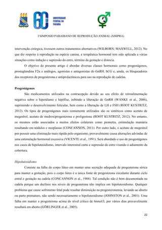 I SIMPOSIO PARAIBANO DE REPRODUÇÃO ANIMAL (SIMPRA)
22
intervenção cirúrgica, tivessem outros tratamentos alternativos (WILBORN; MAXWELL, 2012). No
que diz respeito à reprodução na espécie canina, a terapêutica hormonal tem sido aplicada a várias
situações como indução e supressão do estro, término da gestação e distocia.
O objetivo do presente artigo é abordar diversas classes hormonais como progestágenos,
prostaglandina F2α e análogos, agonistas e antagonistas do GnRH, hCG e, ainda, os bloqueadores
dos receptores de progesterona e antiprolactínicos para uso na reprodução de cadelas.
Progestágenos
São medicamentos utilizados na contracepção devido ao seu efeito de retroalimentação
negativa sobre o hipotálamo e hipófise, inibindo a liberação de GnRH (WANKE et al., 2006),
suprimindo o desenvolvimento folicular, bem como a liberação de LH e FSH (ROOT KUSTRITZ,
2012). Os tipos de progestágenos mais comumente utilizados são os sintéticos como acetato de
megestrol, acetato de medroxiprogesterona e proligestona (ROOT KUSTRITZ, 2012). No entanto,
os mesmos estão associados a muitos efeitos colaterais como piometra, estimulação mamária
resultando em nódulos e neoplasias (CONCANNON, 2011). Por outro lado, o acetato de megestrol
por possuir uma eliminação mais rápida pelo organismo, provavelmente causa alterações advindas de
uma estimulação hormonal excessiva (VICENTE et al., 1991). Será abordado o uso de progestágenos
nos casos de hipoluteoidismo, intervalo interestral curto e supressão do estro visando o adiamento da
cobertura.
Hipoluteoidismo
Consiste na falha do corpo lúteo em manter uma secreção adequada de progesterona sérica
para manter a gestação, pois o corpo lúteo é a única fonte de progesterona circulante durante ciclo
estral e gestação na cadela (CONCANNON et al., 1988). Tal condição não é bem documentada na
cadela porque um declínio nos níveis de progesterona não implica em hipoluteoidismo. Qualquer
problema que cause sofrimento fetal pode resultar diminuição na progesteronemia, levando ao aborto
ou parto prematuro, não sendo necessariamente o hipoluteoidismo (JOHNSTON et al., 2001). Uma
falha em manter a progesterona acima do nível crítico de 6nmol/L por vários dias provavelmente
resultará em aborto (GÖRLINGER et al., 2005).
 