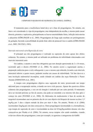 I SIMPOSIO PARAIBANO DE REPRODUÇÃO ANIMAL (SIMPRA)
23
O tratamento para a insuficiência luteal deve ser à base de progestágenos. No entanto, um
fator a ser considerado é o tipo de progestágeno, mas independente da escolha, o mesmo pode causar
distocia, piometra e septicemia, principalmente se houver anormalidades fetais, infecção intra-uterina
e placentite (GÖRLINGER et al., 2005). Progestágenos de longa ação resultam em prolongamento
da gestação, havendo a possibilidade de perda fetal, além de potencial risco à cadela (GÖRLINGER
et al., 2005, TSUTSUI, 1983).
Intervalo interestral curto/Supressão do estro
O principal uso dos progestágenos é realizado na supressão do estro apesar dos efeitos
colaterais. No entanto, o mesmo pode ser utilizado em problemas de infertilidade relacionados com
intervalo interestral curto.
Em cadelas, o anestro é uma fase obrigatória que tem duração aproximada de 2 a 10 meses,
ocorrendo após o diestro (WANKE et al., 2006). No anestro ocorre a regeneração uterina e
preparação endócrina para o ciclo subsequente e caso o mesmo seja reduzido, levando a um intervalo
interestral inferior a quatro meses, podendo resultar em causas de infertilidade. Tal fato deve-se a
uma involução endometrial incompleta, sendo relatado em cadelas das raças Rottweiler e Pastor
Alemão (JOHNSTON et al., 2001).
A terapia com progestágenos objetiva uma supressão do estro, promovendo um tempo
adicional para a recuperação uterina, evitando um novo ciclo precoce. Apesar dos possíveis efeitos
colaterais dos progestágenos, o uso em tal situação é indicado por um curto período. O tratamento
deve ser iniciado próximo ao fim do anestro, mas pode ser estendido a no máximo três dias após o
começo do estro (WANKE et al., 2006). Os fabricantes de medicamento à base de acetato de
megestrol recomendam usar no primeiro dia do cio com objetivo de bloqueio do mesmo na dose 1,5
mg/Kg por 3 dias e depois metade da dose por mais 6 dias. No entanto, Wanke et al. (2006)
recomendam 2mg/kg por oito dias consecutivos. Outro progestágeno recomendado é a clormadinona,
cuja terapia de supressão de estro é recomendada na dose de 0,5mg/Kg,também durante oito dias
consecutivos por Wanke et al. (2006). No entanto, novas terapias vêm sendo estudadas, visando
evitar tais efeitos dos progestágenos, como por exemplo, os agonistas e antagonistas do GnRH.
 