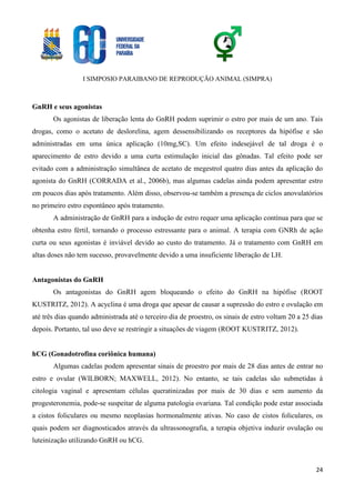 I SIMPOSIO PARAIBANO DE REPRODUÇÃO ANIMAL (SIMPRA)
24
GnRH e seus agonistas
Os agonistas de liberação lenta do GnRH podem suprimir o estro por mais de um ano. Tais
drogas, como o acetato de deslorelina, agem dessensibilizando os receptores da hipófise e são
administradas em uma única aplicação (10mg,SC). Um efeito indesejável de tal droga é o
aparecimento de estro devido a uma curta estimulação inicial das gônadas. Tal efeito pode ser
evitado com a administração simultânea de acetato de megestrol quatro dias antes da aplicação do
agonista do GnRH (CORRADA et al., 2006b), mas algumas cadelas ainda podem apresentar estro
em poucos dias após tratamento. Além disso, observou-se também a presença de ciclos anovulatórios
no primeiro estro espontâneo após tratamento.
A administração de GnRH para a indução de estro requer uma aplicação contínua para que se
obtenha estro fértil, tornando o processo estressante para o animal. A terapia com GNRh de ação
curta ou seus agonistas é inviável devido ao custo do tratamento. Já o tratamento com GnRH em
altas doses não tem sucesso, provavelmente devido a uma insuficiente liberação de LH.
Antagonistas do GnRH
Os antagonistas do GnRH agem bloqueando o efeito do GnRH na hipófise (ROOT
KUSTRITZ, 2012). A acyclina é uma droga que apesar de causar a supressão do estro e ovulação em
até três dias quando administrada até o terceiro dia de proestro, os sinais de estro voltam 20 a 25 dias
depois. Portanto, tal uso deve se restringir a situações de viagem (ROOT KUSTRITZ, 2012).
hCG (Gonadotrofina coriônica humana)
Algumas cadelas podem apresentar sinais de proestro por mais de 28 dias antes de entrar no
estro e ovular (WILBORN; MAXWELL, 2012). No entanto, se tais cadelas são submetidas à
citologia vaginal e apresentam células queratinizadas por mais de 30 dias e sem aumento da
progesteronemia, pode-se suspeitar de alguma patologia ovariana. Tal condição pode estar associada
a cistos foliculares ou mesmo neoplasias hormonalmente ativas. No caso de cistos foliculares, os
quais podem ser diagnosticados através da ultrassonografia, a terapia objetiva induzir ovulação ou
luteinização utilizando GnRH ou hCG.
 