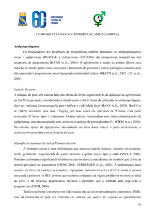 I SIMPOSIO PARAIBANO DE REPRODUÇÃO ANIMAL (SIMPRA)
25
Antiprogestágenos
Os bloqueadores dos receptores de progesterona também chamados de antiprogestágenos
como o aglépristone (RU46534) e mifepristone (RU38386) são antagonistas competitivos dos
receptores de progesterona (BAAN et al., 2005). O aglépristone é usado na prática clínica para
indução de aborto, parto, bem como para o tratamento de piometra e outras patologias causadas pela
alta exposição à progesterona como hiperplasia endometrial cística (BHATTI et al., 2007, LEE et al.,
2006).
Indução de parto
A indução do parto em cadelas tem sido obtida de forma segura através da aplicação de aglépristone
no dia 58 da gestação, considerando a cópula como o dia 0. Antes da aplicação do antiprogestágeno,
deve ser realizada ultrassonografia para verificar a viabilidade fetal (BAAN et al., 2005). BAAN et
al. (2005) utilizaram uma dose 15mg/kg por duas vezes em intervalos de 9 horas, com parto
ocorrendo 32 horas após o tratamento. Outros autores recomendam uma única administração de
aglépristone, mas em associação com ocitocina e análogo da prostaglandina F2α (FIENI et al., 2001).
No entanto, apesar da aglépristone administrada em duas doses induzir o parto normalmente, a
ocitocina foi necessária com o decorrer do parto.
Hiperplasia endometrial cística/Piometra/metrite
A piometra canina é uma enfermidade que acomete cadelas intactas, maduras sexualmente,
sendo geralmente diagnosticada de quatro semanas a quatro meses após o estro (SMITH, 2006).
Portanto, a piometra (significando literalmente pus no útero) é uma doença do diestro e que difere da
metrite pós-parto ou mucometra (FIENI, 2006, VERSTEGEN et al., 2008). A enfermidade mais
comum do útero da cadela é o complexo hiperplasia endometrial cística (HEC), sendo a mesma
associada à piometra. A HEC permite que bactérias comensais da vagina proliferem no útero ao final
do estro, e tal processo degenerativo favorece a piometra, que é mediada pela exposição à
progesterona (FIENI, 2006).
Tradicionalmente a piometra tem sido tratada através da ovariosalpingohisterectomia (OSH),
mas tal tratamento só pode ser realizado em cadelas que podem ser exposta ao procedimento
 
