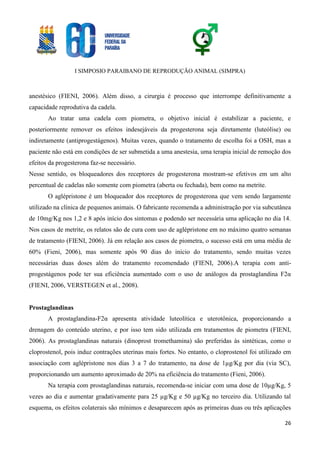 I SIMPOSIO PARAIBANO DE REPRODUÇÃO ANIMAL (SIMPRA)
26
anestésico (FIENI, 2006). Além disso, a cirurgia é processo que interrompe definitivamente a
capacidade reprodutiva da cadela.
Ao tratar uma cadela com piometra, o objetivo inicial é estabilizar a paciente, e
posteriormente remover os efeitos indesejáveis da progesterona seja diretamente (luteólise) ou
indiretamente (antiprogestágenos). Muitas vezes, quando o tratamento de escolha foi a OSH, mas a
paciente não está em condições de ser submetida a uma anestesia, uma terapia inicial de remoção dos
efeitos da progesterona faz-se necessário.
Nesse sentido, os bloqueadores dos receptores de progesterona mostram-se efetivos em um alto
percentual de cadelas não somente com piometra (aberta ou fechada), bem como na metrite.
O aglépristone é um bloqueador dos receptores de progesterona que vem sendo largamente
utilizado na clínica de pequenos animais. O fabricante recomenda a administração por via subcutânea
de 10mg/Kg nos 1,2 e 8 após início dos sintomas e podendo ser necessária uma aplicação no dia 14.
Nos casos de metrite, os relatos são de cura com uso de aglépristone em no máximo quatro semanas
de tratamento (FIENI, 2006). Já em relação aos casos de piometra, o sucesso está em uma média de
60% (Fieni, 2006), mas somente após 90 dias do início do tratamento, sendo muitas vezes
necessárias duas doses além do tratamento recomendado (FIENI, 2006).A terapia com anti-
progestágenos pode ter sua eficiência aumentado com o uso de análogos da prostaglandina F2α
(FIENI, 2006, VERSTEGEN et al., 2008).
Prostaglandinas
A prostaglandina-F2α apresenta atividade luteolítica e uterotônica, proporcionando a
drenagem do conteúdo uterino, e por isso tem sido utilizada em tratamentos de piometra (FIENI,
2006). As prostaglandinas naturais (dinoprost tromethamina) são preferidas às sintéticas, como o
cloprostenol, pois induz contrações uterinas mais fortes. No entanto, o cloprostenol foi utilizado em
associação com aglépristone nos dias 3 a 7 do tratamento, na dose de 1µg/Kg por dia (via SC),
proporcionando um aumento aproximado de 20% na eficiência do tratamento (Fieni, 2006).
Na terapia com prostaglandinas naturais, recomenda-se iniciar com uma dose de 10µg/Kg, 5
vezes ao dia e aumentar gradativamente para 25 µg/Kg e 50 µg/Kg no terceiro dia. Utilizando tal
esquema, os efeitos colaterais são mínimos e desaparecem após as primeiras duas ou três aplicações
 
