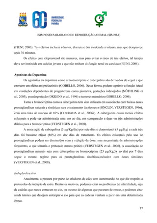 I SIMPOSIO PARAIBANO DE REPRODUÇÃO ANIMAL (SIMPRA)
27
(FIENI, 2006). Tais efeitos incluem vômitos, diarreia e dor moderada a intensa, mas que desaparece
após 30 minutos.
Os efeitos com cloprostenol são menores, mas para evitar o risco de tais efeitos, tal terapia
deve ser instituída em cadelas jovens e que não tenham disfunção renal ou cardíaca (FIENI, 2006).
Agonistas da Dopamina
Os agonistas da dopamina como a bromocriptina e cabergolina são derivados do ergot e que
exercem um efeito antiprolactínico (GOBELLO, 2006). Dessa forma, podem suprimir a função luteal
em condições dependentes de progesterona como piometra, gestações indesejadas (NÖTHLING et
al., 2003), pseudogestação (OKKENS et al., 1996) e tumores mamários (GOBELLO, 2006).
Tanto a bromocriptina como a cabergolina tem sido utilizada em associação com baixas doses
prostaglandinas naturais e sintéticas para o tratamento da piometra (ONCLIN; VERSTEGEN, 1996),
com uma taxa de sucesso de 82% (CORRADA et al., 2006a). A cabergolina causa menos efeitos
colaterais e pode ser administrada uma vez ao dia, em comparação a duas ou três administrações
diárias para a bromocriptina (VERSTEGEN et al., 2008).
A associação de cabergolina (5 µg/Kg/dia) por sete dias e cloprostenol (5 µg/Kg) a cada três
dias foi bastante eficaz (86%) em dez dias de tratamento. Os efeitos colaterais pelo uso de
prostaglandinas podem ser diminuídos com a redução da dose, mas necessitaria de administrações
frequentes, o que tornaria o protocolo menos prático (VERSTEGEN et al., 2008). A associação de
prostaglandinas naturais seja com cabergolina ou bromocriptina (25 µg/Kg;3x ao dia) por 7 dias
segue o mesmo regime para as prostaglandinas sintéticas,inclusive com doses similares
(VERSTEGEN et al., 2008).
Indução do estro
Atualmente, a procura por parte de criadores de cães vem aumentando no que diz respeito à
protocolos de indução de estro. Dentre os motivos, podemos citar os problemas de infertilidade, seja
de cadelas que nunca entraram no cio, ou mesmo de algumas que pararam de entrar, e podemos citar
ainda tutores que desejam antecipar o cio para que as cadelas venham a parir em uma determinada
época.
 