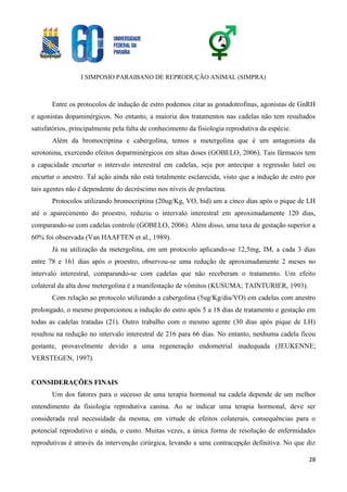 I SIMPOSIO PARAIBANO DE REPRODUÇÃO ANIMAL (SIMPRA)
28
Entre os protocolos de indução de estro podemos citar as gonadotrofinas, agonistas de GnRH
e agonistas dopaminérgicos. No entanto, a maioria dos tratamentos nas cadelas não tem resultados
satisfatórios, principalmente pela falta de conhecimento da fisiologia reprodutiva da espécie.
Além da bromocriptina e cabergolina, temos a metergolina que é um antagonista da
serotonina, exercendo efeitos doparminérgicos em altas doses (GOBELO, 2006). Tais fármacos tem
a capacidade encurtar o intervalo interestral em cadelas, seja por antecipar a regressão lutel ou
encurtar o anestro. Tal ação ainda não está totalmente esclarecida, visto que a indução de estro por
tais agentes não é dependente do decréscimo nos níveis de prolactina.
Protocolos utilizando bromocriptina (20ug/Kg, VO, bid) um a cinco dias após o pique de LH
até o aparecimento do proestro, reduziu o intervalo interestral em aproximadamente 120 dias,
comparando-se com cadelas controle (GOBELO, 2006). Além disso, uma taxa de gestação superior a
60% foi observada (Van HAAFTEN et al., 1989).
Já na utilização da metergolina, em um protocolo aplicando-se 12,5mg, IM, a cada 3 dias
entre 78 e 161 dias após o proestro, observou-se uma redução de aproximadamente 2 meses no
intervalo interestral, comparando-se com cadelas que não receberam o tratamento. Um efeito
colateral da alta dose metergolina é a manifestação de vômitos (KUSUMA; TAINTURIER, 1993).
Com relação ao protocolo utilizando a cabergolina (5ug/Kg/dia/VO) em cadelas com anestro
prolongado, o mesmo proporcionou a indução do estro após 5 a 18 dias de tratamento e gestação em
todas as cadelas tratadas (21). Outro trabalho com o mesmo agente (30 dias após pique de LH)
resultou na redução no intervalo interestral de 216 para 66 dias. No entanto, nenhuma cadela ficou
gestante, provavelmente devido a uma regeneração endometrial inadequada (JEUKENNE;
VERSTEGEN, 1997).
CONSIDERAÇÕES FINAIS
Um dos fatores para o sucesso de uma terapia hormonal na cadela depende de um melhor
entendimento da fisiologia reprodutiva canina. Ao se indicar uma terapia hormonal, deve ser
considerada real necessidade da mesma, em virtude de efeitos colaterais, consequências para o
potencial reprodutivo e ainda, o custo. Muitas vezes, a única forma de resolução de enfermidades
reprodutivas é através da intervenção cirúrgica, levando a uma contracepção definitiva. No que diz
 