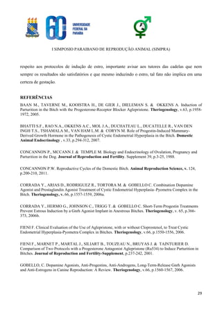 I SIMPOSIO PARAIBANO DE REPRODUÇÃO ANIMAL (SIMPRA)
29
respeito aos protocolos de indução de estro, importante avisar aos tutores das cadelas que nem
sempre os resultados são satisfatórios e que mesmo induzindo o estro, tal fato não implica em uma
certeza de gestação.
REFERÊNCIAS
BAAN M., TAVERNE M., KOOISTRA H., DE GIER J., DIELEMAN S. & OKKENS A. Induction of
Parturition in the Bitch with the Progesterone-Receptor Blocker Aglepristone. Theriogenology, v.63, p.1958-
1972, 2005.
BHATTI S.F., RAO N.A., OKKENS A.C., MOL J.A., DUCHATEAU L., DUCATELLE R., VAN DEN
INGH T.S., TSHAMALA M., VAN HAM L.M. & CORYN M. Role of Progestin-Induced Mammary-
Derived Growth Hormone in the Pathogenesis of Cystic Endometrial Hyperplasia in the Bitch. Domestic
Animal Endocrinology , v.33, p.294-312, 2007.
CONCANNON P., MCCANN J. & TEMPLE M. Biology and Endocrinology of Ovulation, Pregnancy and
Parturition in the Dog. Journal of Reproduction and Fertility. Supplement 39, p.3-25, 1988.
CONCANNON P.W. Reproductive Cycles of the Domestic Bitch. Animal Reproduction Science, v. 124,
p.200-210, 2011.
CORRADA Y., ARIAS D., RODRIGUEZ R., TORTORA M. & GOBELLO C. Combination Dopamine
Agonist and Prostaglandin Agonist Treatment of Cystic Endometrial Hyperplasia–Pyometra Complex in the
Bitch. Theriogenology, v. 66, p.1557-1559, 2006a.
CORRADA Y., HERMO G., JOHNSON C., TRIGG T. & GOBELLO C. Short-Term Progestin Treatments
Prevent Estrous Induction by a Gnrh Agonist Implant in Anestrous Bitches. Theriogenology, v. 65, p.366-
373, 2006b.
FIENI F. Clinical Evaluation of the Use of Aglepristone, with or without Cloprostenol, to Treat Cystic
Endometrial Hyperplasia-Pyometra Complex in Bitches. Theriogenology, v.66, p.1550-1556, 2006.
FIENI F., MARNET P., MARTAL J., SILIART B., TOUZEAU N., BRUYAS J. & TAINTURIER D.
Comparison of Two Protocols with a Progesterone Antagonist Aglepristone (Ru534) to Induce Parturition in
Bitches. Journal of Reproduction and Fertility-Supplement, p.237-242, 2001.
GOBELLO, C. Dopamine Agonists, Anti-Progestins, Anti-Androgens, Long-Term-Release Gnrh Agonists
and Anti-Estrogens in Canine Reproduction: A Review. Theriogenology, v.66, p.1560-1567, 2006.
 