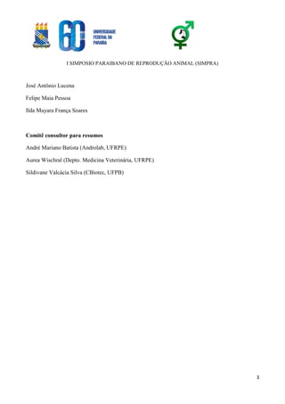 I SIMPOSIO PARAIBANO DE REPRODUÇÃO ANIMAL (SIMPRA)
3
José Antônio Lucena
Felipe Maia Pessoa
Ilda Mayara França Soares
Comitê consultor para resumos
André Mariano Batista (Androlab, UFRPE)
Aurea Wischral (Depto. Medicina Veterinária, UFRPE)
Sildivane Valcácia Silva (CBiotec, UFPB)
 