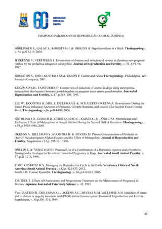 I SIMPOSIO PARAIBANO DE REPRODUÇÃO ANIMAL (SIMPRA)
30
GÖRLINGER S., GALAC S., KOOISTRA H. & OKKENS A. Hypoluteoidism in a Bitch. Theriogenology,
v. 64, p.213-219, 2005.
JEUKENNE P., VERSTEGEN J. Termination of diestrus and induction of oestrus in diestrous non-pregnant
bitches by the prolactina antagonist cabergoline. Journal of Reproduction and Fertility, v. 51, p.59–66,
1997.
JOHNSTON S., ROOT-KUSTRITZ M. & OLSON P. Canine and Feline Theriogenology. Philadelphia, WB
Saunders Company, 2001.
KUSUMA P.S.H., TAINTURIER D. Comparison of induction of oestrus in dogs using metergoline,
metergoline plus human chorionic gonadotrophin, or pregnant mare serum gonadotrophin. Journal of
Reproduction and Fertility, v. 47, p.363–370, 1993.
LEE W., KOOISTRA H., MOL J., DIELEMAN S. & SCHAEFERS-OKKENS A. Ovariectomy During the
Luteal Phase Influences Secretion of Prolactin, Growth Hormone, and Insulin-Like Growth Factor-I in the
Bitch. Theriogenology v.66, p.484-490, 2006.
NÖTHLING J.O., GERBER D., GERSTENBERG C., KAISER C. & DÖBELI M. Abortifacient and
Endocrine Effects of Metergoline in Beagle Bitches During the Second Half of Gestation. Theriogenology ,
v.59, p.1929-1940, 2003.
OKKENS A., DIELEMAN S., KOOISTRA H. & BEVERS M. Plasma Concentrations of Prolactin in
Overtly Pseudopregnant Afghan Hounds and the Effect of Metergoline. Journal of Reproduction and
Fertility. Supplement v.51,p. 295-301, 1996.
ONCLIN K. & VERSTEGEN J. Practical Use of a Combination of a Dopamine Agonist and a Synthetic
Prostaglandin Analogue to Terminate Unwanted Pregnancy in Dogs. Journal of Small Animal Practice, v.
37, p.211-216, 1996.
ROOT KUSTRITZ M.V. Managing the Reproductive Cycle in the Bitch. Veterinary Clinics of North
America: Small Animal Practice , v.42,p. 423-437, 2012.
Smith F.O. Canine Pyometra. Theriogenology, v. 66, p.610-612, 2006.
TSUTSUI, T. Effects of Ovariectomy and Progesterone Treatment on the Maintenance of Pregnancy in
Bitches. Japanese Journal of Veterinary Science, v. 45, 1983.
Van HAAFTEN B., DIELEMAN S.J., OKKENS A.C., BEVERS M.M.,WILLEMSE A.H. Induction of estrus
and ovulation in dogs by treatment with PMSG and/or bromocriptine. Journal of Reproduction and Fertility
Supplement, v. 39,p.330–331, 1989.
 