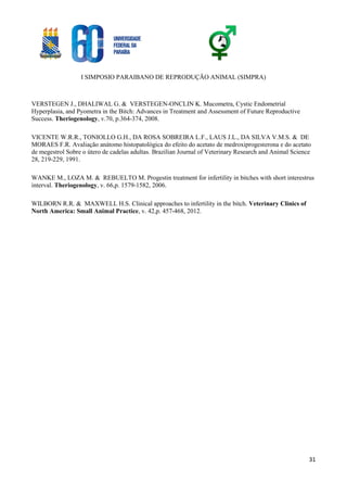 I SIMPOSIO PARAIBANO DE REPRODUÇÃO ANIMAL (SIMPRA)
31
VERSTEGEN J., DHALIWAL G. & VERSTEGEN-ONCLIN K. Mucometra, Cystic Endometrial
Hyperplasia, and Pyometra in the Bitch: Advances in Treatment and Assessment of Future Reproductive
Success. Theriogenology, v.70, p.364-374, 2008.
VICENTE W.R.R., TONIOLLO G.H., DA ROSA SOBREIRA L.F., LAUS J.L., DA SILVA V.M.S. & DE
MORAES F.R. Avaliação anátomo histopatológica do efeito do acetato de medroxiprogesterona e do acetato
de megestrol Sobre o útero de cadelas adultas. Brazilian Journal of Veterinary Research and Animal Science
28, 219-229, 1991.
WANKE M., LOZA M. & REBUELTO M. Progestin treatment for infertility in bitches with short interestrus
interval. Theriogenology, v. 66,p. 1579-1582, 2006.
WILBORN R.R. & MAXWELL H.S. Clinical approaches to infertility in the bitch. Veterinary Clinics of
North America: Small Animal Practice, v. 42,p. 457-468, 2012.
 