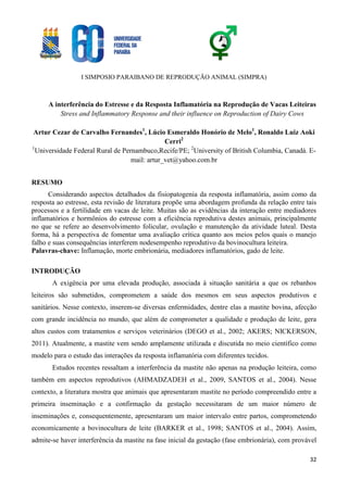 I SIMPOSIO PARAIBANO DE REPRODUÇÃO ANIMAL (SIMPRA)
32
A interferência do Estresse e da Resposta Inflamatória na Reprodução de Vacas Leiteiras
Stress and Inflammatory Response and their influence on Reproduction of Dairy Cows
Artur Cezar de Carvalho Fernandes1
, Lúcio Esmeraldo Honório de Melo1
, Ronaldo Luiz Aoki
Cerri2
1
Universidade Federal Rural de Pernambuco,Recife/PE; 2
University of British Columbia, Canadá. E-
mail: artur_vet@yahoo.com.br
RESUMO
Considerando aspectos detalhados da fisiopatogenia da resposta inflamatória, assim como da
resposta ao estresse, esta revisão de literatura propõe uma abordagem profunda da relação entre tais
processos e a fertilidade em vacas de leite. Muitas são as evidências da interação entre mediadores
inflamatórios e hormônios do estresse com a eficiência reprodutiva destes animais, principalmente
no que se refere ao desenvolvimento folicular, ovulação e manutenção da atividade luteal. Desta
forma, há a perspectiva de fomentar uma avaliação crítica quanto aos meios pelos quais o manejo
falho e suas consequências interferem nodesempenho reprodutivo da bovinocultura leiteira.
Palavras-chave: Inflamação, morte embrionária, mediadores inflamatórios, gado de leite.
INTRODUÇÃO
A exigência por uma elevada produção, associada à situação sanitária a que os rebanhos
leiteiros são submetidos, comprometem a saúde dos mesmos em seus aspectos produtivos e
sanitários. Nesse contexto, inserem-se diversas enfermidades, dentre elas a mastite bovina, afecção
com grande incidência no mundo, que além de comprometer a qualidade e produção de leite, gera
altos custos com tratamentos e serviços veterinários (DEGO et al., 2002; AKERS; NICKERSON,
2011). Atualmente, a mastite vem sendo amplamente utilizada e discutida no meio científico como
modelo para o estudo das interações da resposta inflamatória com diferentes tecidos.
Estudos recentes ressaltam a interferência da mastite não apenas na produção leiteira, como
também em aspectos reprodutivos (AHMADZADEH et al., 2009, SANTOS et al., 2004). Nesse
contexto, a literatura mostra que animais que apresentaram mastite no período compreendido entre a
primeira inseminação e a confirmação da gestação necessitaram de um maior número de
inseminações e, consequentemente, apresentaram um maior intervalo entre partos, comprometendo
economicamente a bovinocultura de leite (BARKER et al., 1998; SANTOS et al., 2004). Assim,
admite-se haver interferência da mastite na fase inicial da gestação (fase embrionária), com provável
 