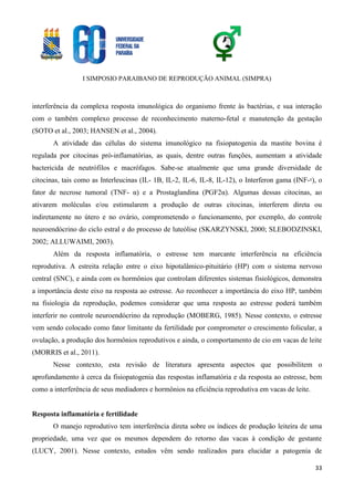 I SIMPOSIO PARAIBANO DE REPRODUÇÃO ANIMAL (SIMPRA)
33
interferência da complexa resposta imunológica do organismo frente às bactérias, e sua interação
com o também complexo processo de reconhecimento materno-fetal e manutenção da gestação
(SOTO et al., 2003; HANSEN et al., 2004).
A atividade das células do sistema imunológico na fisiopatogenia da mastite bovina é
regulada por citocinas pró-inflamatórias, as quais, dentre outras funções, aumentam a atividade
bactericida de neutrófilos e macrófagos. Sabe-se atualmente que uma grande diversidade de
citocinas, tais como as Interleucinas (IL- 1B, IL-2, IL-6, IL-8, IL-12), o Interferon gama (INF-ˠ), o
fator de necrose tumoral (TNF- α) e a Prostaglandina (PGF2α). Algumas dessas citocinas, ao
ativarem moléculas e/ou estimularem a produção de outras citocinas, interferem direta ou
indiretamente no útero e no ovário, comprometendo o funcionamento, por exemplo, do controle
neuroendócrino do ciclo estral e do processo de luteólise (SKARZYNSKI, 2000; SLEBODZINSKI,
2002; ALLUWAIMI, 2003).
Além da resposta inflamatória, o estresse tem marcante interferência na eficiência
reprodutiva. A estreita relação entre o eixo hipotalâmico-pituitário (HP) com o sistema nervoso
central (SNC), e ainda com os hormônios que controlam diferentes sistemas fisiológicos, demonstra
a importância deste eixo na resposta ao estresse. Ao reconhecer a importância do eixo HP, também
na fisiologia da reprodução, podemos considerar que uma resposta ao estresse poderá também
interferir no controle neuroendócrino da reprodução (MOBERG, 1985). Nesse contexto, o estresse
vem sendo colocado como fator limitante da fertilidade por comprometer o crescimento folicular, a
ovulação, a produção dos hormônios reprodutivos e ainda, o comportamento de cio em vacas de leite
(MORRIS et al., 2011).
Nesse contexto, esta revisão de literatura apresenta aspectos que possibilitem o
aprofundamento à cerca da fisiopatogenia das respostas inflamatória e da resposta ao estresse, bem
como a interferência de seus mediadores e hormônios na eficiência reprodutiva em vacas de leite.
Resposta inflamatória e fertilidade
O manejo reprodutivo tem interferência direta sobre os índices de produção leiteira de uma
propriedade, uma vez que os mesmos dependem do retorno das vacas à condição de gestante
(LUCY, 2001). Nesse contexto, estudos vêm sendo realizados para elucidar a patogenia de
 