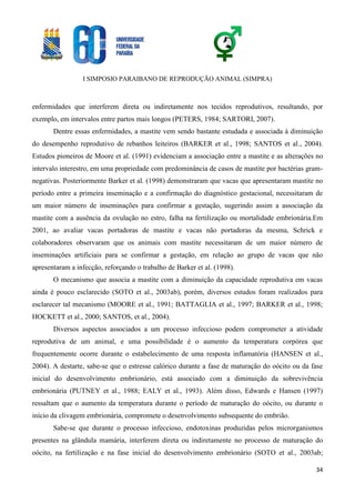 I SIMPOSIO PARAIBANO DE REPRODUÇÃO ANIMAL (SIMPRA)
34
enfermidades que interferem direta ou indiretamente nos tecidos reprodutivos, resultando, por
exemplo, em intervalos entre partos mais longos (PETERS, 1984; SARTORI, 2007).
Dentre essas enfermidades, a mastite vem sendo bastante estudada e associada à diminuição
do desempenho reprodutivo de rebanhos leiteiros (BARKER et al., 1998; SANTOS et al., 2004).
Estudos pioneiros de Moore et al. (1991) evidenciam a associação entre a mastite e as alterações no
intervalo interestro, em uma propriedade com predominância de casos de mastite por bactérias gram-
negativas. Posteriormente Barker et al. (1998) demonstraram que vacas que apresentaram mastite no
período entre a primeira inseminação e a confirmação do diagnóstico gestacional, necessitaram de
um maior número de inseminações para confirmar a gestação, sugerindo assim a associação da
mastite com a ausência da ovulação no estro, falha na fertilização ou mortalidade embrionária.Em
2001, ao avaliar vacas portadoras de mastite e vacas não portadoras da mesma, Schrick e
colaboradores observaram que os animais com mastite necessitaram de um maior número de
inseminações artificiais para se confirmar a gestação, em relação ao grupo de vacas que não
apresentaram a infecção, reforçando o trabalho de Barker et al. (1998).
O mecanismo que associa a mastite com a diminuição da capacidade reprodutiva em vacas
ainda é pouco esclarecido (SOTO et al., 2003ab), porém, diversos estudos foram realizados para
esclarecer tal mecanismo (MOORE et al., 1991; BATTAGLIA et al., 1997; BARKER et al., 1998;
HOCKETT et al., 2000; SANTOS, et al., 2004).
Diversos aspectos associados a um processo infeccioso podem comprometer a atividade
reprodutiva de um animal, e uma possibilidade é o aumento da temperatura corpórea que
frequentemente ocorre durante o estabelecimento de uma resposta inflamatória (HANSEN et al.,
2004). A destarte, sabe-se que o estresse calórico durante a fase de maturação do oócito ou da fase
inicial do desenvolvimento embrionário, está associado com a diminuição da sobrevivência
embrionária (PUTNEY et al., 1988; EALY et al., 1993). Além disso, Edwards e Hansen (1997)
ressaltam que o aumento da temperatura durante o período de maturação do oócito, ou durante o
início da clivagem embrionária, compromete o desenvolvimento subsequente do embrião.
Sabe-se que durante o processo infeccioso, endotoxinas produzidas pelos microrganismos
presentes na glândula mamária, interferem direta ou indiretamente no processo de maturação do
oócito, na fertilização e na fase inicial do desenvolvimento embrionário (SOTO et al., 2003ab;
 