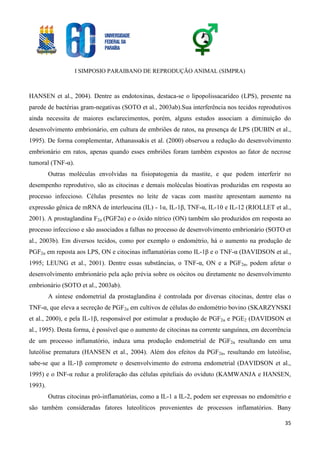 I SIMPOSIO PARAIBANO DE REPRODUÇÃO ANIMAL (SIMPRA)
35
HANSEN et al., 2004). Dentre as endotoxinas, destaca-se o lipopolissacarídeo (LPS), presente na
parede de bactérias gram-negativas (SOTO et al., 2003ab).Sua interferência nos tecidos reprodutivos
ainda necessita de maiores esclarecimentos, porém, alguns estudos associam a diminuição do
desenvolvimento embrionário, em cultura de embriões de ratos, na presença de LPS (DUBIN et al.,
1995). De forma complementar, Athanassakis et al. (2000) observou a redução do desenvolvimento
embrionário em ratos, apenas quando esses embriões foram também expostos ao fator de necrose
tumoral (TNF-α).
Outras moléculas envolvidas na fisiopatogenia da mastite, e que podem interferir no
desempenho reprodutivo, são as citocinas e demais moléculas bioativas produzidas em resposta ao
processo infeccioso. Células presentes no leite de vacas com mastite apresentam aumento na
expressão gênica de mRNA de interleucina (IL) - 1α, IL-1β, TNF-α, IL-10 e IL-12 (RIOLLET et al.,
2001). A prostaglandina F2α (PGF2α) e o óxido nítrico (ON) também são produzidos em resposta ao
processo infeccioso e são associados a falhas no processo de desenvolvimento embrionário (SOTO et
al., 2003b). Em diversos tecidos, como por exemplo o endométrio, há o aumento na produção de
PGF2α em reposta aos LPS, ON e citocinas inflamatórias como IL-1β e o TNF-α (DAVIDSON et al.,
1995; LEUNG et al., 2001). Dentre essas substâncias, o TNF-α, ON e a PGF2α, podem afetar o
desenvolvimento embrionário pela ação prévia sobre os oócitos ou diretamente no desenvolvimento
embrionário (SOTO et al., 2003ab).
A síntese endometrial da prostaglandina é controlada por diversas citocinas, dentre elas o
TNF-α, que eleva a secreção de PGF2α em cultivos de células do endométrio bovino (SKARZYNSKI
et al., 2000), e pela IL-1β, responsável por estimular a produção de PGF2α e PGE2 (DAVIDSON et
al., 1995). Desta forma, é possível que o aumento de citocinas na corrente sanguínea, em decorrência
de um processo inflamatório, induza uma produção endometrial de PGF2α resultando em uma
luteólise prematura (HANSEN et al., 2004). Além dos efeitos da PGF2α, resultando em luteólise,
sabe-se que a IL-1β compromete o desenvolvimento do estroma endometrial (DAVIDSON et al.,
1995) e o INF-α reduz a proliferação das células epiteliais do oviduto (KAMWANJA e HANSEN,
1993).
Outras citocinas pró-inflamatórias, como a IL-1 a IL-2, podem ser expressas no endométrio e
são também consideradas fatores luteolíticos provenientes de processos inflamatórios. Bany
 