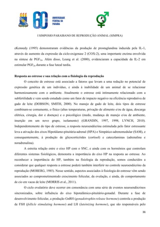 I SIMPOSIO PARAIBANO DE REPRODUÇÃO ANIMAL (SIMPRA)
36
eKennedy (1995) demonstraram evidências da produção de prostaglandina induzida pela IL-1,
através do aumento da expressão da ciclo-oxigenase 2 (COX-2), uma importante enzima envolvida
na síntese de PGF2α. Além disso, Leung et al. (2000), evidenciaram a capacidade da IL-2 em
estimular PGF2α durante a fase luteal tardia.
Resposta ao estresse e sua relação com a fisiologia da reprodução
O conceito de estresse está associado a fatores que levam a uma redução no potencial de
expressão genética de um indivíduo, e ainda à inabilidade de um animal de se relacionar
harmoniosamente com o ambiente. Atualmente o estresse está intimamente relacionado com a
subfertilidade e vem sendo estudado como um fator de impacto negativo na eficiência reprodutiva de
gado de leite (DOBSON; SMITH, 2000). No manejo de gado de leite, dois tipos de estresse
combinam-se comumente, o físico (altas temperaturas, privação de alimento e/ou de água, descarga
elétrica, cirurgia, dor e doenças) e o psicológico (medo, mudança de manejo e/ou de ambiente,
inserção em um novo grupo, isolamento) (GRANDIN, 1997, 1998; LYNCH, 2010).
Independentemente do tipo de estresse, a resposta neuroendócrina estimulada pelo fator estressante
leva a ativação dos eixos Hipotálamo-pituitária-adrenal (HPA) e Simpático-adrenomedular (SAM), e
consequentemente, à produção de glicocorticóides (cortisol) e catecolaminas (adrenalina e
noradrenalina).
A estreita relação entre o eixo HP com o SNC, e ainda com os hormônios que controlam
diferentes sistemas fisiológicos, demonstra a importância do eixo HP na resposta ao estresse. Ao
reconhecer a importância do HP, também na fisiologia da reprodução, somos conduzidos a
considerar que qualquer resposta a estresse poderá também interferir no controle neuroendócrino da
reprodução (MOBERG, 1985). Nesse sentido, aspectos associados à fisiologia do estresse vêm sendo
associados ao comprometimentodo crescimento folicular, da ovulação, e ainda, do comportamento
de cio em vacas de leite (MORRIS et al., 2011).
O ciclo ovulatório deve ocorrer em consonância com uma série de eventos neuroendócrinos
sincronizados, sobre influência do eixo hipotalâmico-pituitário-gonadal. Durante a fase de
desenvolvimento folicular, a produção GnRH (gonadotrophin-release hormone) controla a produção
de FSH (follicle stimulating hormone) and LH (luteinizing hormone), que são responsáveis pelo
 