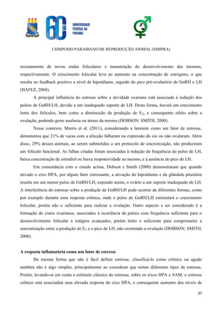 I SIMPOSIO PARAIBANO DE REPRODUÇÃO ANIMAL (SIMPRA)
37
recrutamento de novas ondas foliculares e manutenção do desenvolvimento das mesmas,
respectivamente. O crescimento folicular leva ao aumento na concentração de estrógeno, o que
resulta no feedback positivo a nível de hipotálamo, seguido do pico pré-ovulatório de GnRH e LH
(HAFEZ, 2004).
A principal influência do estresse sobre a atividade ovariana está associada à redução dos
pulsos de GnRH/LH, devido a um inadequado suporte de LH. Desta forma, haverá um crescimento
lento dos folículos, bem como a diminuição da produção de E2, e consequente efeito sobre a
ovulação, podendo gerar ausência ou atraso da mesma (DOBSON; SMITH, 2000).
Nesse contexto, Morris et al. (2011), considerando a laminite como um fator de estresse,
demonstrou que 21% de vacas com a afecção falharam na expressão do cio ou não ovularam. Além
disso, 29% desses animais, ao serem submetidos a um protocolo de sincronização, não produziram
um folículo funcional. As falhas citadas foram associadas à redução da frequência do pulso de LH,
baixa concentração de estradiol ou baixa responsividade ao mesmo, e à ausência do pico de LH.
Em consonância com o estudo acima, Dobson e Smith (2000) demonstraram que quando
ativado o eixo HPA, por algum fator estressante, a ativação do hipotálamo e da glândula pituitária
resulta em um menor pulso de GnRH/LH, expondo assim, o ovário a um suporte inadequado de LH.
A interferência do estresse sobre a produção de GnRH/LH pode ocorrer de diferentes formas, como
por exemplo durante uma resposta crônica, onde o pulso de GnRH/LH estimulará o crescimento
folicular, porém não o suficiente para realizar a ovulação. Outro aspecto a ser considerado é a
formação de cistos ovarianos, associados à ocorrência de pulsos com frequência suficiente para o
desenvolvimento folicular a estágios avançados, porém lento o suficiente para comprometer a
sincronização entre a produção de E2 e o pico de LH, não ocorrendo a ovulação (DOBSON; SMITH,
2000).
A resposta inflamatória como um fator de estresse
Da mesma forma que não é fácil definir estresse, classificá-lo como crônico ou agudo
também não é algo simples, principalmente ao considerar que temos diferentes tipos de estresse.
Porém, levando-se em conta o estímulo clássico do estresse, sobre os eixos HPA e SAM, o estresse
crônico está associadoà uma elevada resposta do eixo HPA, e consequente aumento dos níveis de
 