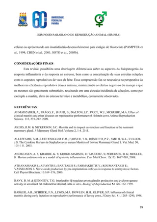 I SIMPOSIO PARAIBANO DE REPRODUÇÃO ANIMAL (SIMPRA)
39
celular ou apresentando um insatisfatório desenvolvimento para estágio de blastocisto (PAMPFER et
al., 1994; CHEN et al., 2001; SOTO et al., 2003b).
CONSIDERAÇÕES FINAIS
Esta revisão possibilita uma abordagem diferenciada sobre os aspectos da fisiopatogenia da
resposta inflamatória e da resposta ao estresse, bem como a conceituação de suas estreitas relações
com os aspectos reprodutivos de vaca de leite. Essa compreensão faz-se necessária na perspectiva da
melhora na eficiência reprodutiva desses animais, minimizando os efeitos negativos do manejo a que
os mesmos são geralmente submetidos, resultando em uma elevada incidência de afecções, como por
exemplo a mastite, além do estresse térmico e metabólico, comumente observados.
REFERÊNCIAS
AHMADZADEH, A., FRAGO, F., SHAFII, B., DALTON, J.C., PRICE, W.J., MCGUIRE, M.A. Effect of
clinical mastitis and other diseases on reproductive performance of Holstein cows.Animal Reproduction
Science. 112, 273–282. 2009.
AKERS, R.M. & NICKERSON, S.C. Mastitis and its impact on structure and function in the ruminant
mammary gland. J. Mammary Gland Biol. Volume 2, 1-4. 2011.
ALLUWAIMI, A.M., LEUTENEGGER C.M., FARVER, T.B., ROSSITTO, P.V., SMITH, W.L., CULLOR,
J.S. The Cytokine Markers in Staphylococcus aureus Mastitis of Bovine Mammary Gland. J. Vet. Med. 50,
105–111. 2003.
ANDREASEN, A. S; KRABBE, K. S; KROGH-MADSEN, R; TAUDORF, S; PEDERSEN, B. K; MØLLER,
K. Human endotoxemia as a model of systemic inflammation. Curr Med Chem. 15(17): 1697-705, 2008.
ATHANASSAKIS I.; AIFANTIS I.; BARITAKIS S.; FARMAKIOTIS V.; KOUMANTAKIS E.;
VASSILIADIS S. Nitric oxide production by pre-implantation embryos in response to embryotoxic factors.
Cell Physiol Biochem; 10:169–176, 2000.
BANY, B. M. & KENNEDY, T.G. Interleukin-1β regulates prostaglandin production and cyclooxygenase
activity in sensitized rat endometrial stromal cells in vitro. Biology of Reproduction 53 126–132. 1995.
BARKER, A.R., SCHRICK, F.N., LEWIS, M.J., DOWLEN, H.H., OLIVER, S.P. Influence of clinical
mastitis during early lactation on reproductive performance of Jersey cows. J Dairy Sci. 81, 1285–1290, 1998.
 