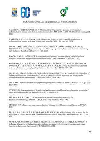 I SIMPOSIO PARAIBANO DE REPRODUÇÃO ANIMAL (SIMPRA)
41
HANSEN P.J.; SOTO P.; NATZKE R.P. Mastitis and fertility in cattle – possible involvement of
inflammation or immune activation in embryonic mortality. AJRI 2004; 51:294–301. Blackwell Munksgaard,
2004.
HANSEN, P.J., SOTO, P., NATZKE, R.P. Mastitis and fertility in cattle – possible involvement of
inflammation or immune activation in embryonic mortality. AJRI. 51, 294–301. 2004.
HOCKETT M.E.; HOPKINS F.M.; LEWIS M.J.; SAXTON A.M.; DOWLEN H.H.; OLIVER S.P.;
SCHRICK F.N. Endocrine profiles of dairy cows following experimentally induced clinical mastitis during
early lactation. Anim Reprod Sci; 58:241–251. 2000
KAMWANJA L.A.; HANSEN P.J. Regulation of proliferation of bovine oviductal epithelial cells by
estradiol: interactions with progesterone and interferon-γ. Horm Metab Res; 25:500–502. 1993.
KOOLHAAS, J. M., S. M. KORTE, S. F. DE BOER, B. J. VAN DER VEGT, C. G. VAN REENEN, H.
HOPSTER, I. C. DE JONG, M. A. W. RUIE, AND H. J. BLOKHUIS. Coping styles in animals: Current
status in behavior and stress-physiology. Neurosci. Biobehav. Rev. 23:925–935. 1999.
LEUNG S.T.; CHENG Z.; SHELDRICK E.L.; DERECKA K.; FLINT A.P.F.; WATHES DC. The effects of
lipopolysaccharide and interleukins-1a, -2 and -6 on oxytocin receptor expression and prostaglandin
production in bovine endometrium. J Endocrinol; 168:497–508. 2001.
LUCY, M. C. Reproductive loss in high producing dairy cattle: where will it end? J.Dairy Sci., v. 84, p. 1277-
1293, 2001.
LYNCH, E. M. Characterisation of physiological and immune-related biomarkers of weaning stress in beef
cattle. Thesis submitted to the National University of Ireland 2010.
MADDEN, K.S. & LIVNAT, S. Catecholamine action and immunologic reactivity. In
Psychoneuroimmunology, 2nd edn, (Ader, R. et al., eds), Academic Press. 1991.
MOBERG, G.P. Influence on stress on reproduction: Measure of well-being. Animal Stress. pp 247-267.
1985.
MOORE, D.A; CULLOR, J. S; BONDURANT, R. H; SISCHO, W. M. Preliminary field evidence for the
association of clinical mastitis with altered interestrus intervals in dairy cattle. Theriogenology 36:257–265.
1991.
MORRIS, M.J; KANEKO, K; WALKER, S.L; JONES, D.N; ROUTLY, J.E; SMITH, R.F; DOBSON, H.
Influence of lameness on follicular growth, ovulation, reproductive hormone concentrations and estrus
behavior in dairy cows. Theriogenology 1;76(4):658-68. 2011.
 